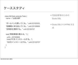 class MyTodo extends Todo {                          • TODO
        name = "         "                                   Scala DSL

           "                            " until 20100505
                                                            • Scala DSL   HTML
           "                            " until 20100606
           "                      " until 20100707

           task("                     ") {
               until = 20100808
               todo("PC                      ")
               "IDE                      " until 20100707
           }
       }




2010   5   18
 
