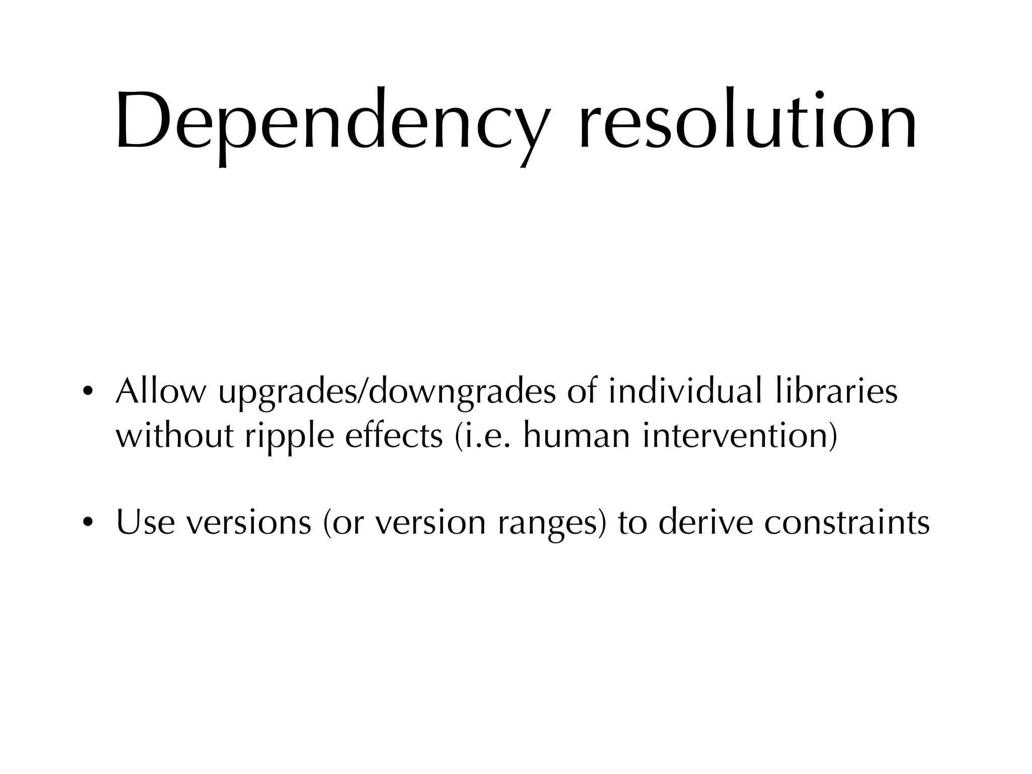Dependency resolution
• Allow upgrades/downgrades of individual libraries
without ripple effects (i.e. human intervention)
• Use versions (or version ranges) to derive constraints
 