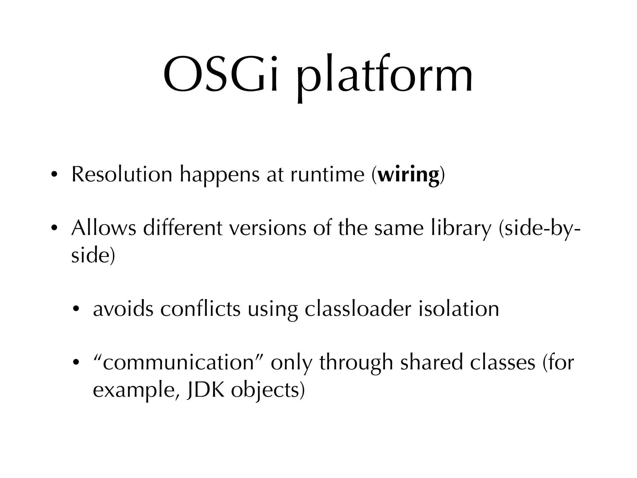 OSGi platform
• Resolution happens at runtime (wiring)
• Allows different versions of the same library (side-by-
side)
• avoids conﬂicts using classloader isolation
• “communication” only through shared classes (for
example, JDK objects)
 