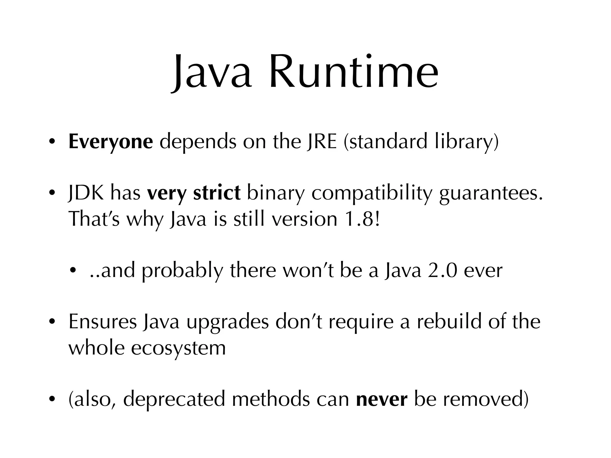 Java Runtime
• Everyone depends on the JRE (standard library)
• JDK has very strict binary compatibility guarantees.
That’s why Java is still version 1.8!
• ..and probably there won’t be a Java 2.0 ever
• Ensures Java upgrades don’t require a rebuild of the
whole ecosystem
• (also, deprecated methods can never be removed)
 