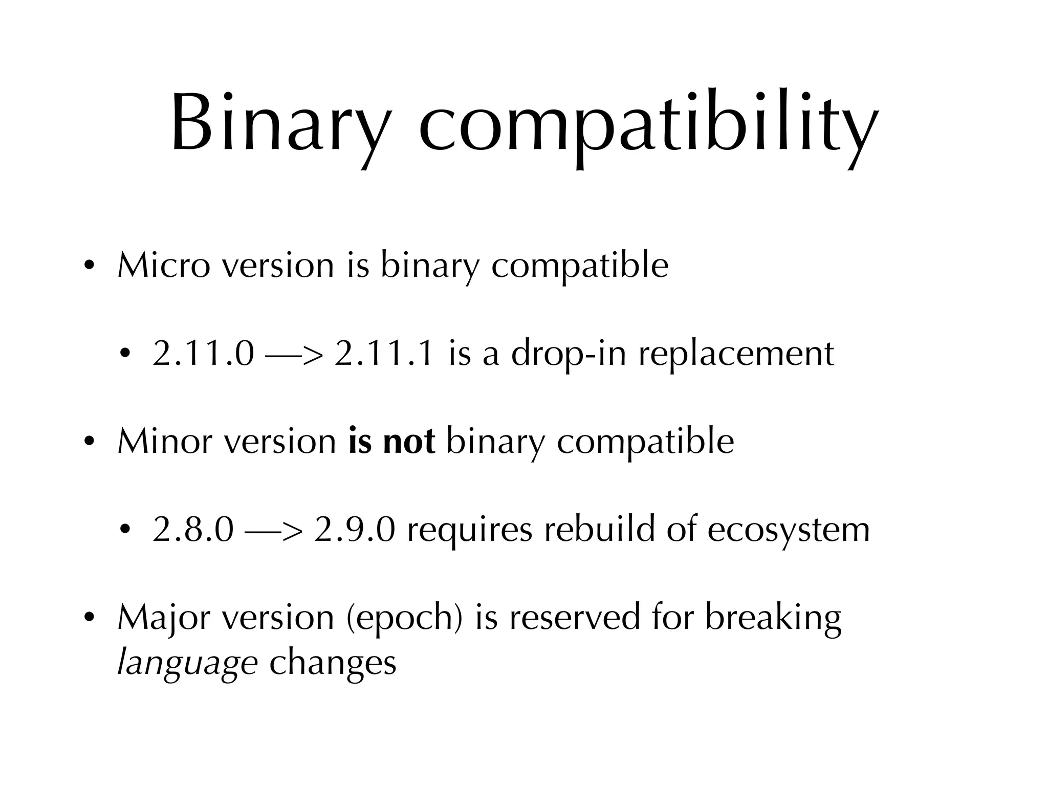 Binary compatibility
• Micro version is binary compatible
• 2.11.0 —> 2.11.1 is a drop-in replacement
• Minor version is not binary compatible
• 2.8.0 —> 2.9.0 requires rebuild of ecosystem
• Major version (epoch) is reserved for breaking
language changes
 