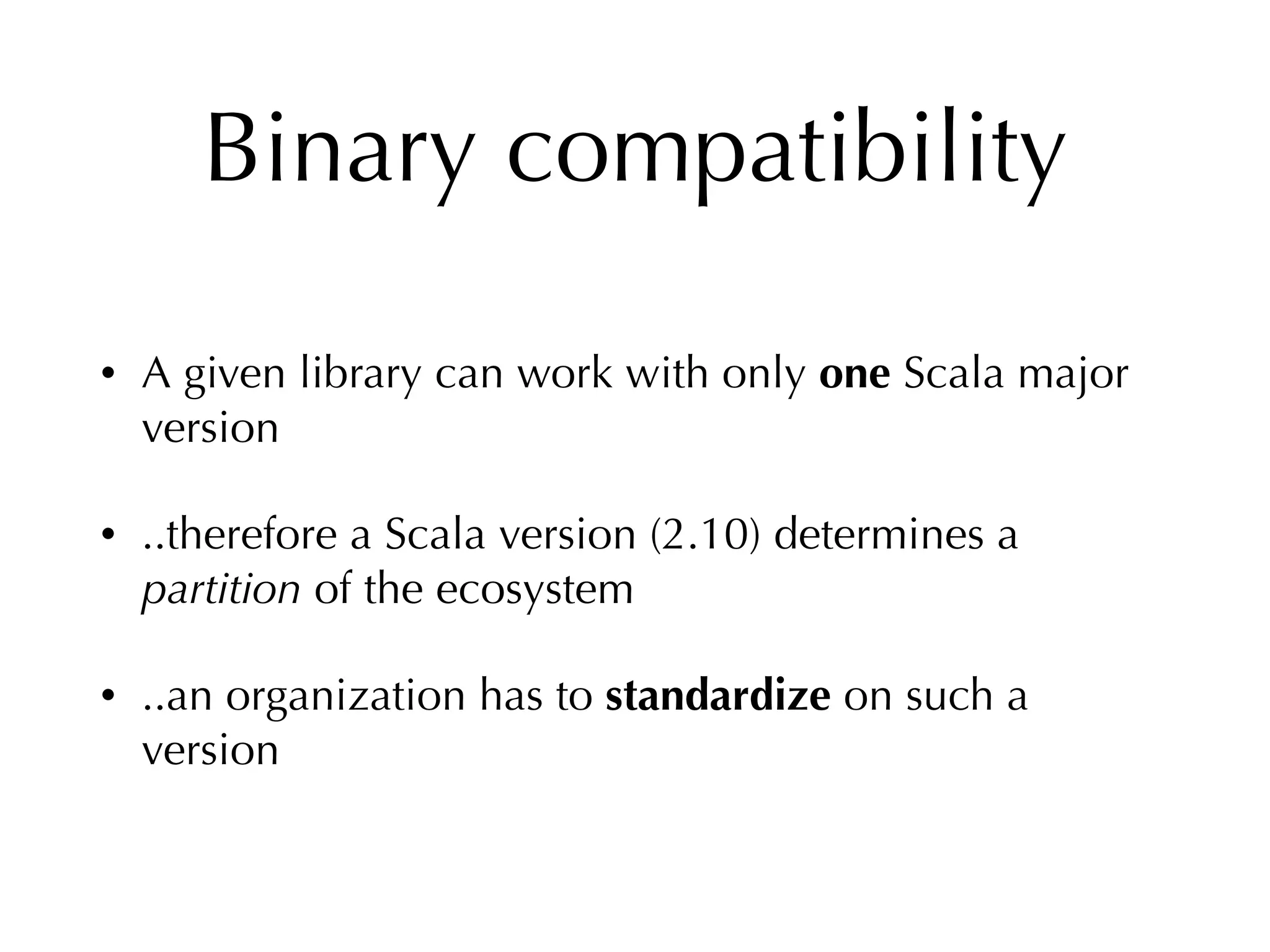 Binary compatibility
• A given library can work with only one Scala major
version
• ..therefore a Scala version (2.10) determines a
partition of the ecosystem
• ..an organization has to standardize on such a
version
 