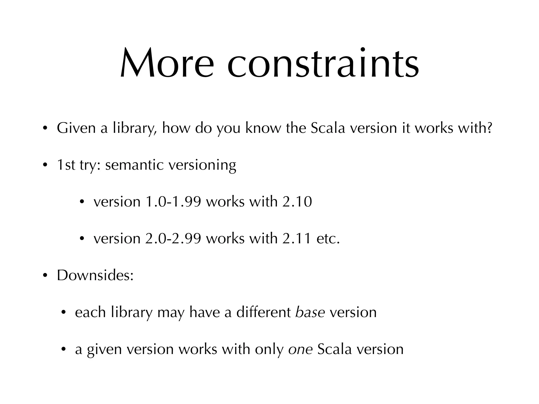 More constraints
• Given a library, how do you know the Scala version it works with?
• 1st try: semantic versioning
• version 1.0-1.99 works with 2.10
• version 2.0-2.99 works with 2.11 etc.
• Downsides:
• each library may have a different base version
• a given version works with only one Scala version
 