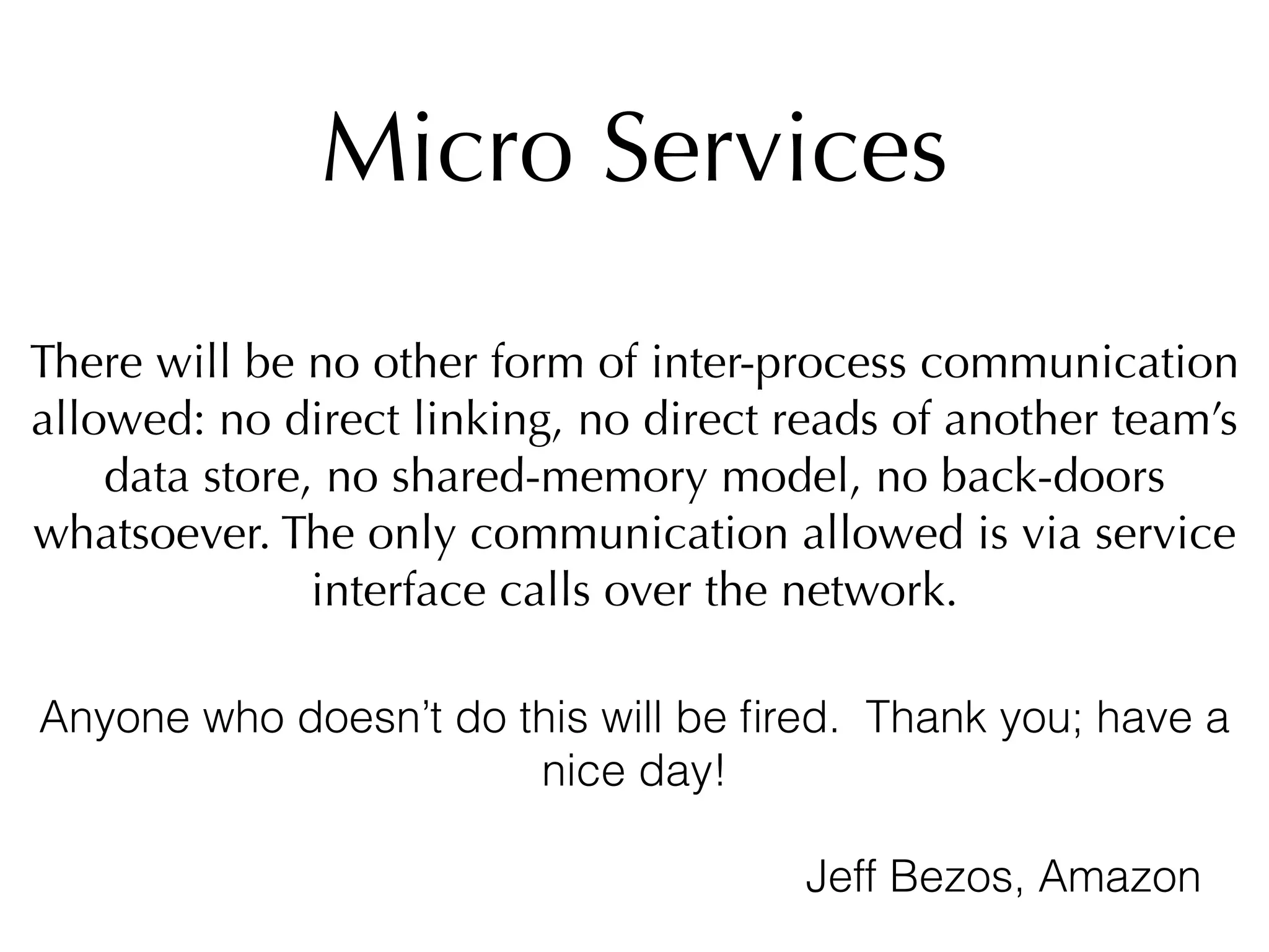 Micro Services
There will be no other form of inter-process communication
allowed: no direct linking, no direct reads of another team’s
data store, no shared-memory model, no back-doors
whatsoever. The only communication allowed is via service
interface calls over the network.
Anyone who doesn’t do this will be ﬁred. Thank you; have a
nice day!
Jeff Bezos, Amazon
 
