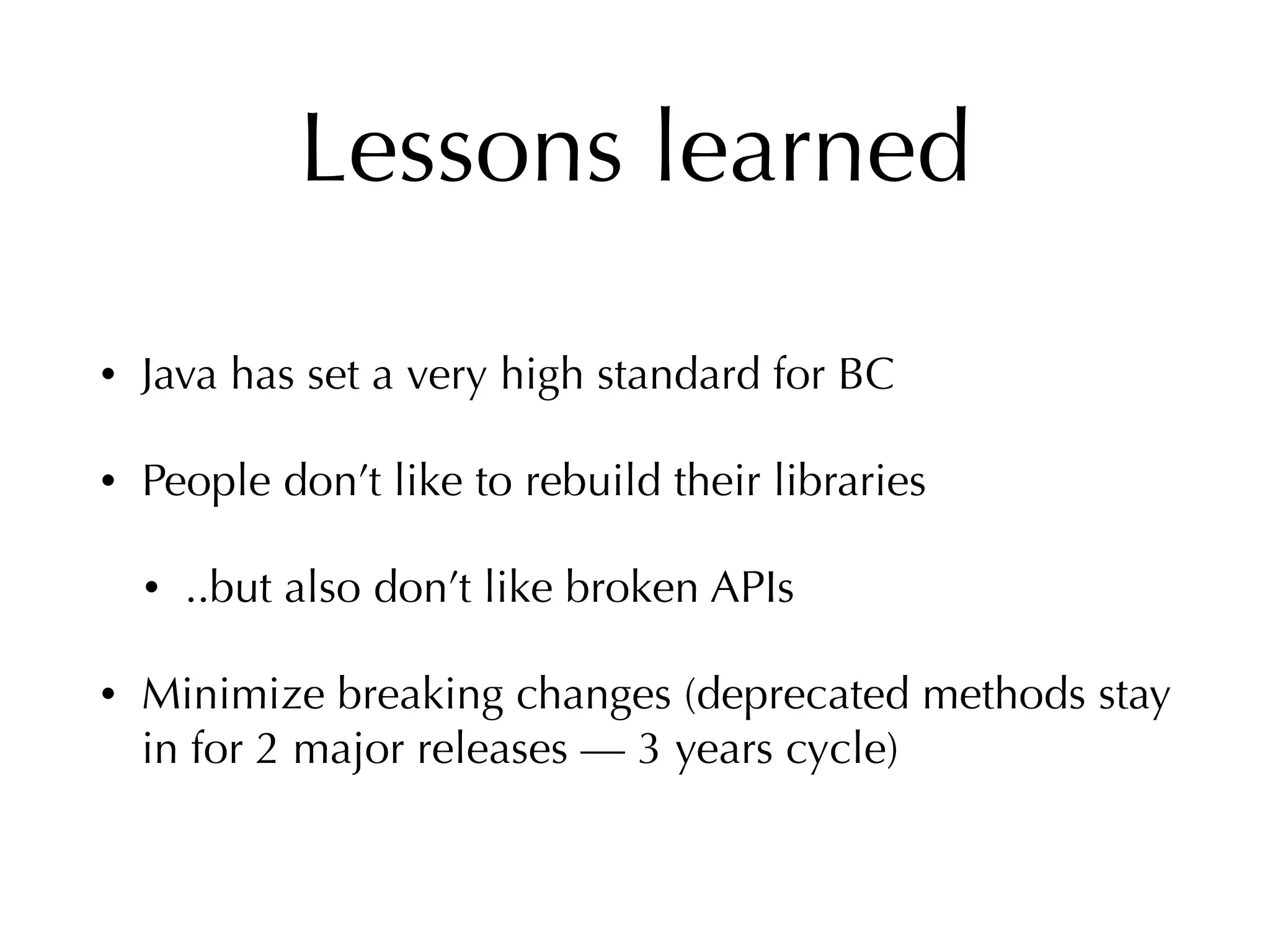 Lessons learned
• Java has set a very high standard for BC
• People don’t like to rebuild their libraries
• ..but also don’t like broken APIs
• Minimize breaking changes (deprecated methods stay
in for 2 major releases — 3 years cycle)
 