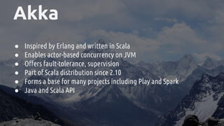 Akka
● Inspired by Erlang and written in Scala
● Enables actor-based concurrency on JVM
● Offers fault-tolerance, supervision
● Part of Scala distribution since 2.10
● Forms a base for many projects including Play and Spark
● Java and Scala API
 