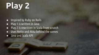 Play 2
● Inspired by Ruby on Rails
● Play 1 is written in Java
● Play 2 is rewritten in Scala from scratch
● Uses Netty and Akka behind the scenes
● Java and Scala API
 