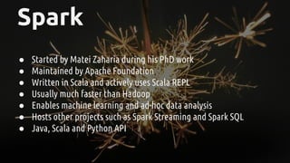 Spark
● Started by Matei Zaharia during his PhD work
● Maintained by Apache Foundation
● Written in Scala and actively uses Scala REPL
● Usually much faster than Hadoop
● Enables machine learning and ad-hoc data analysis
● Hosts other projects such as Spark Streaming and Spark SQL
● Java, Scala and Python API
 