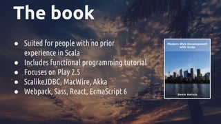 The book
● Suited for people with no prior
experience in Scala
● Includes functional programming tutorial
● Focuses on Play 2.5
● ScalikeJDBC, MacWire, Akka
● Webpack, Sass, React, EcmaScript 6
 