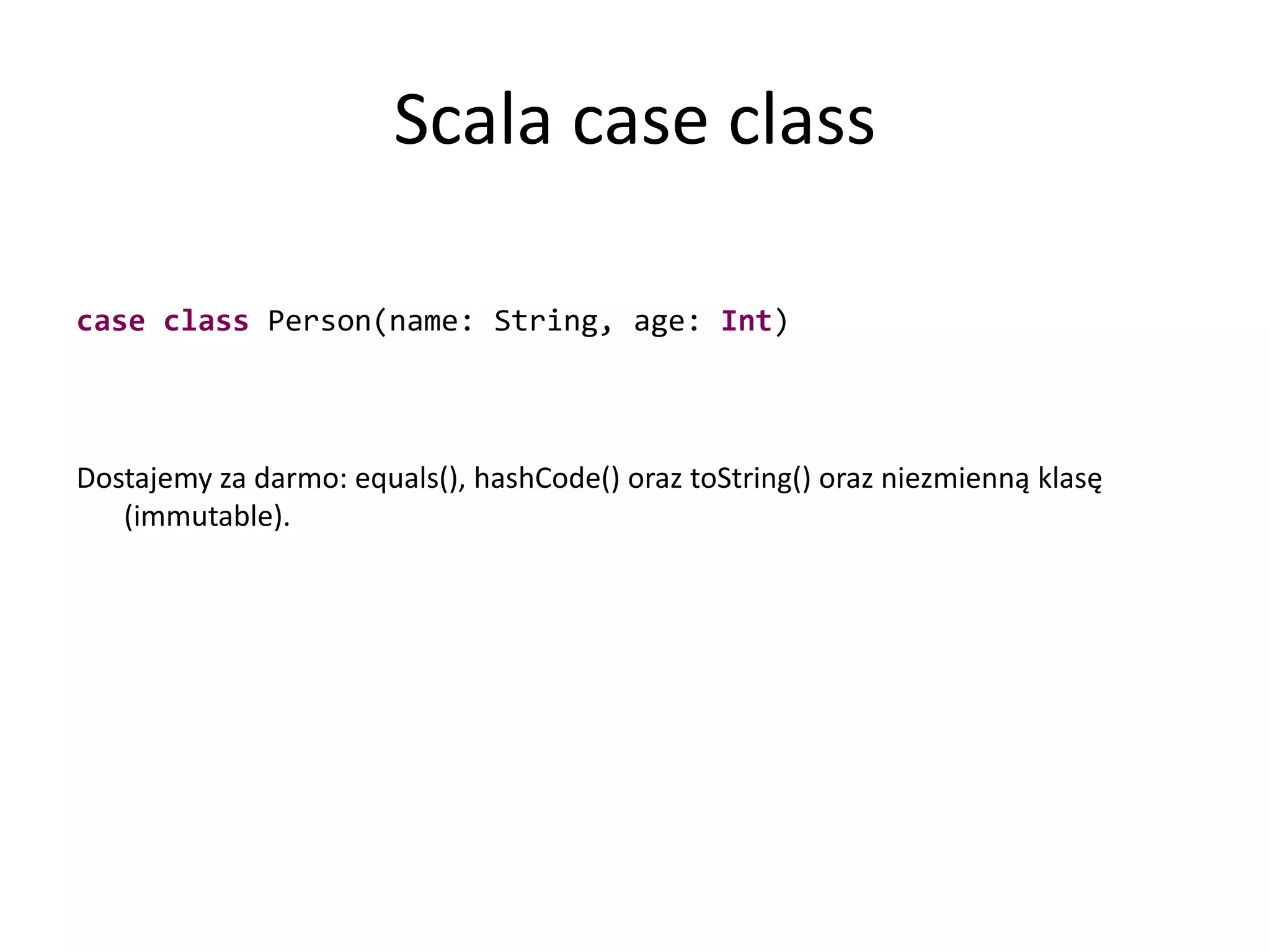 Scala case classcaseclass Person(name: String, age: Int)Dostajemy za darmo: equals(), hashCode() oraz toString() oraz niezmienną klasę (immutable).