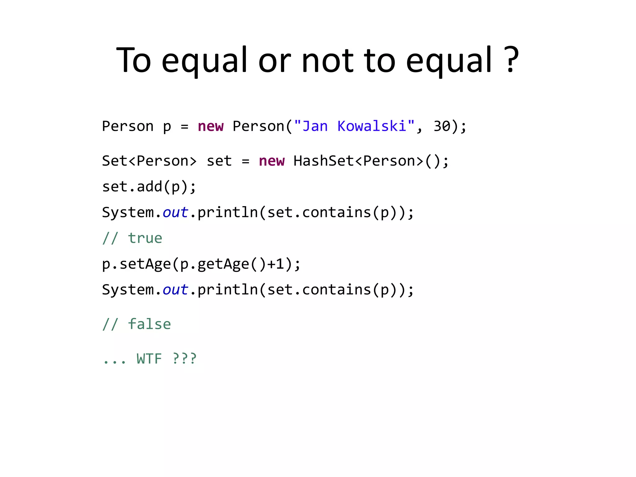 To equal or not to equal ? 		Person p = new Person("Jan Kowalski", 30);		Set<Person> set = new HashSet<Person>();		set.add(p);		System.out.println(set.contains(p)); // truep.setAge(p.getAge()+1);System.out.println(set.contains(p)); // false		... WTF ???