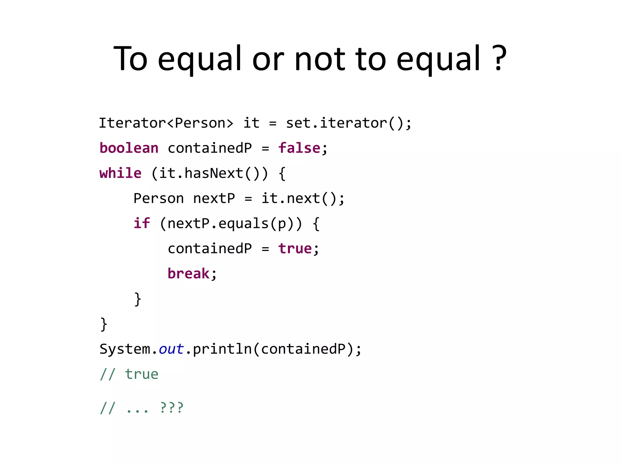 To equal or not to equal ?Iterator<Person> it = set.iterator();booleancontainedP = false;while (it.hasNext()) {		    Person nextP = it.next();if (nextP.equals(p)) {containedP = true;break;		    }		}System.out.println(containedP); // true 		// ... ???
