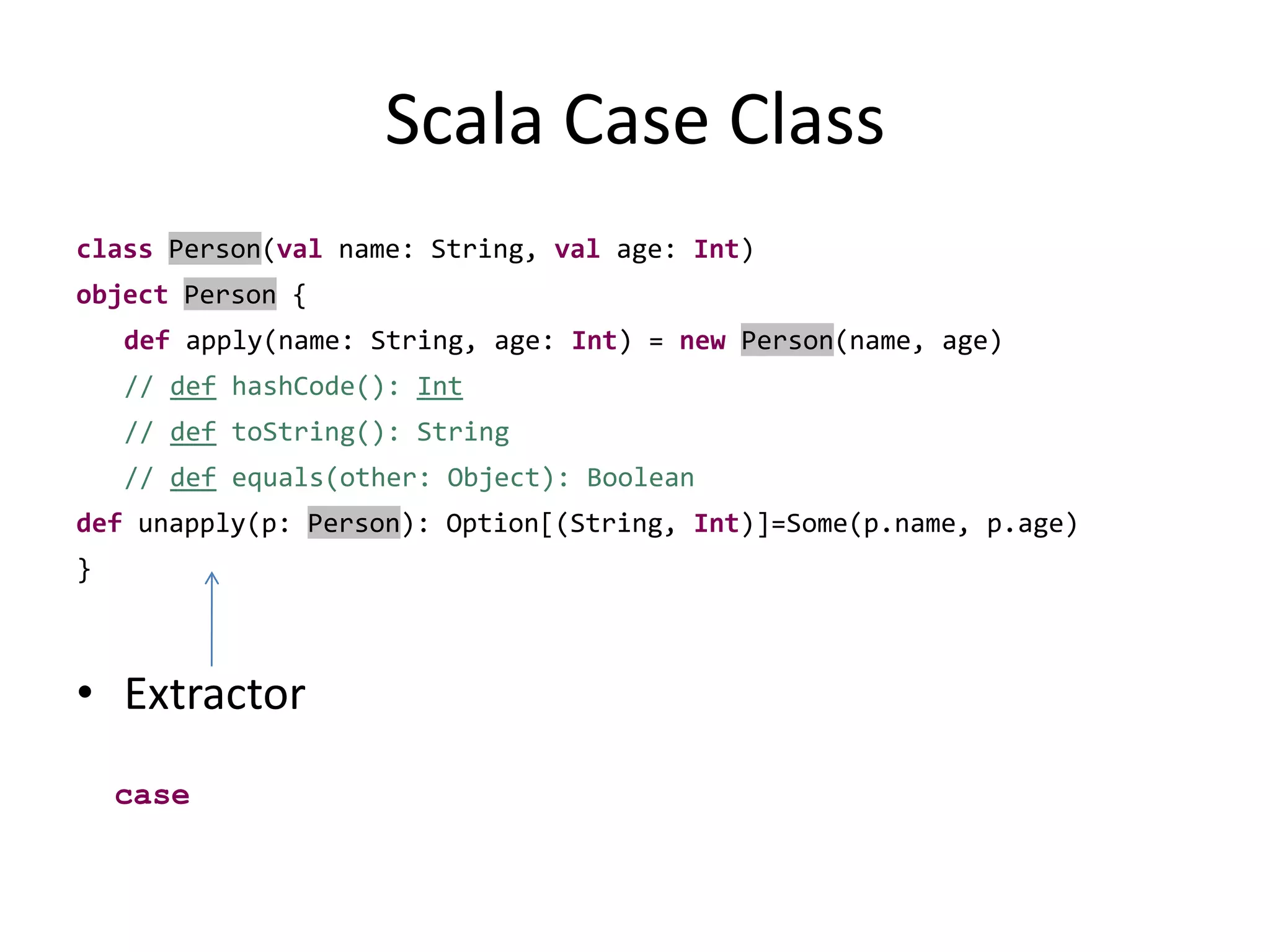 Scala Case ClassclassPerson(val name: String, val age: Int)objectPerson {def apply(name: String, age: Int) = newPerson(name, age)// defhashCode(): Int// deftoString(): String// def equals(other: Object): Booleandefunapply(p: Person): Option[(String, Int)]=Some(p.name, p.age) }Extractorcase