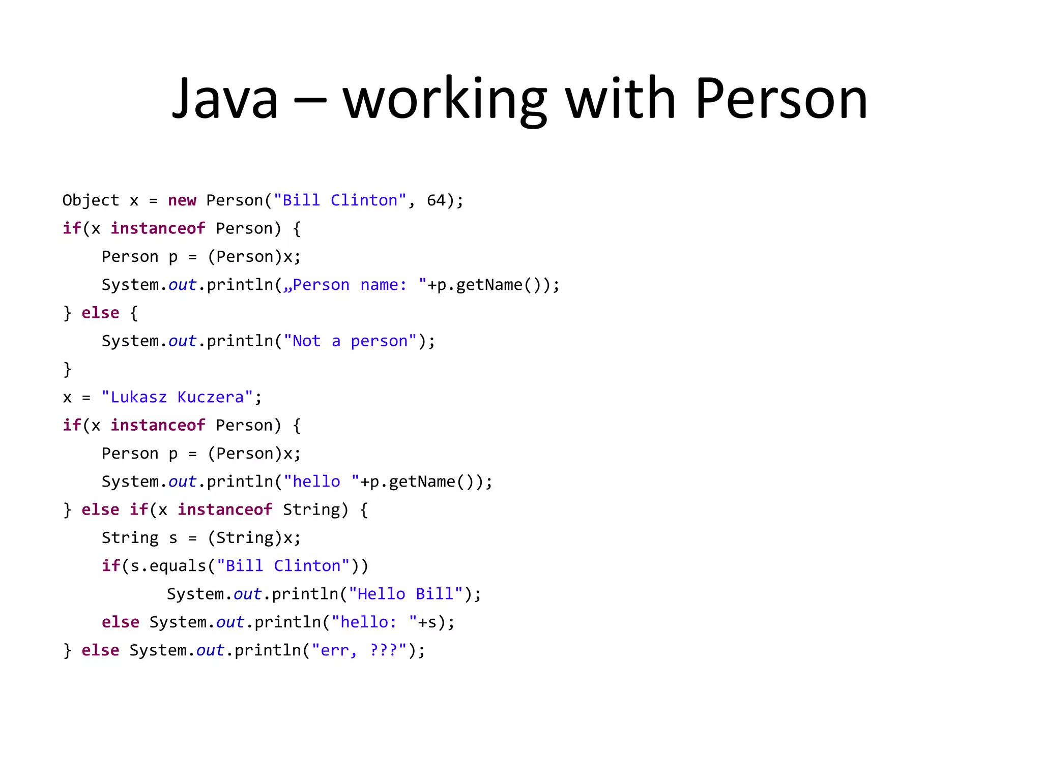 Java – working with PersonObject x = new Person("Bill Clinton", 64);if(x instanceof Person) {	Person p = (Person)x;	System.out.println(„Person name: "+p.getName());} else {	System.out.println("Not a person");}x = "Lukasz Kuczera";if(x instanceof Person) {	Person p = (Person)x;	System.out.println("hello "+p.getName());} elseif(x instanceof String) {	String s = (String)x;if(s.equals("Bill Clinton")) 		System.out.println("Hello Bill");else System.out.println("hello: "+s);} else System.out.println("err, ???");