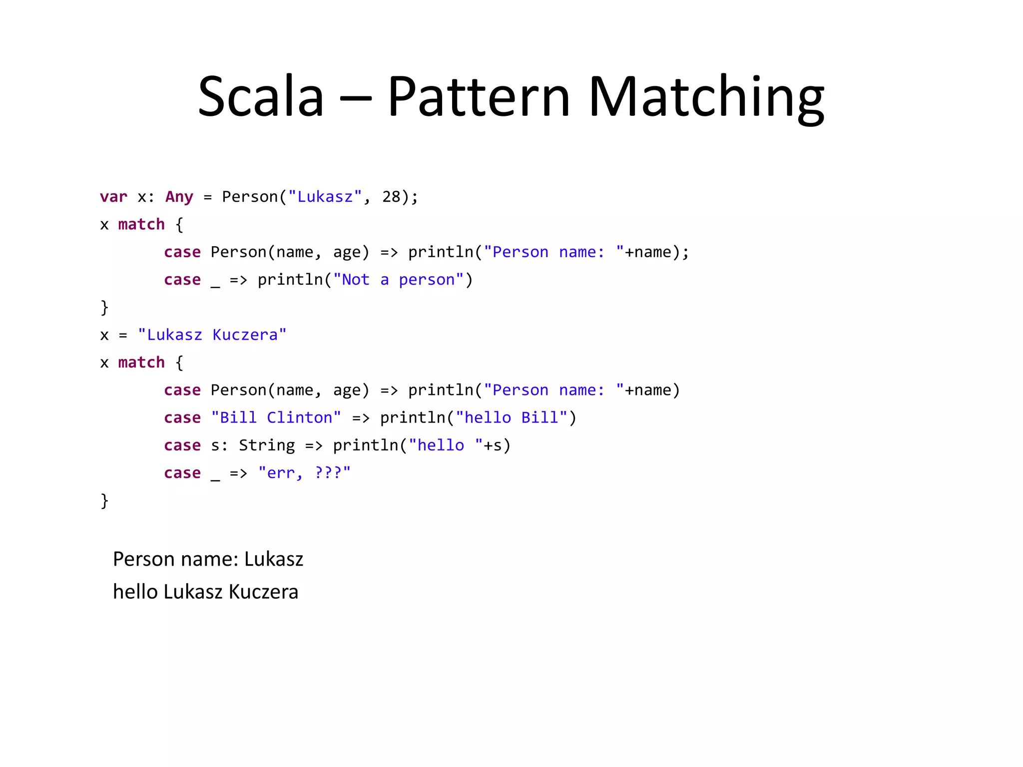 Scala – Pattern Matchingvar x: Any = Person("Lukasz", 28);	x match {case Person(name, age) => println("Person name: "+name);case _ => println("Not a person")}	x = "Lukasz Kuczera"	x match {case Person(name, age) => println("Person name: "+name)case"Bill Clinton" => println("hello Bill")case s: String => println("hello "+s)case _ => "err, ???"	}Person name: Lukaszhello Lukasz Kuczera