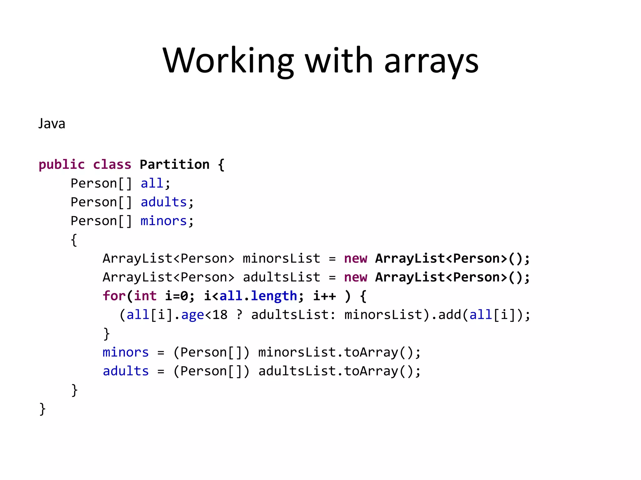 Working with arraysJavapublicclass Partition {Person[] all;Person[] adults;Person[] minors;	 { ArrayList<Person> minorsList = new ArrayList<Person>();ArrayList<Person> adultsList = new ArrayList<Person>();for(int i=0; i<all.length; i++ ) {	(all[i].age<18 ? adultsList: minorsList).add(all[i]);	 	}		minors = (Person[]) minorsList.toArray();		adults = (Person[]) adultsList.toArray();}}