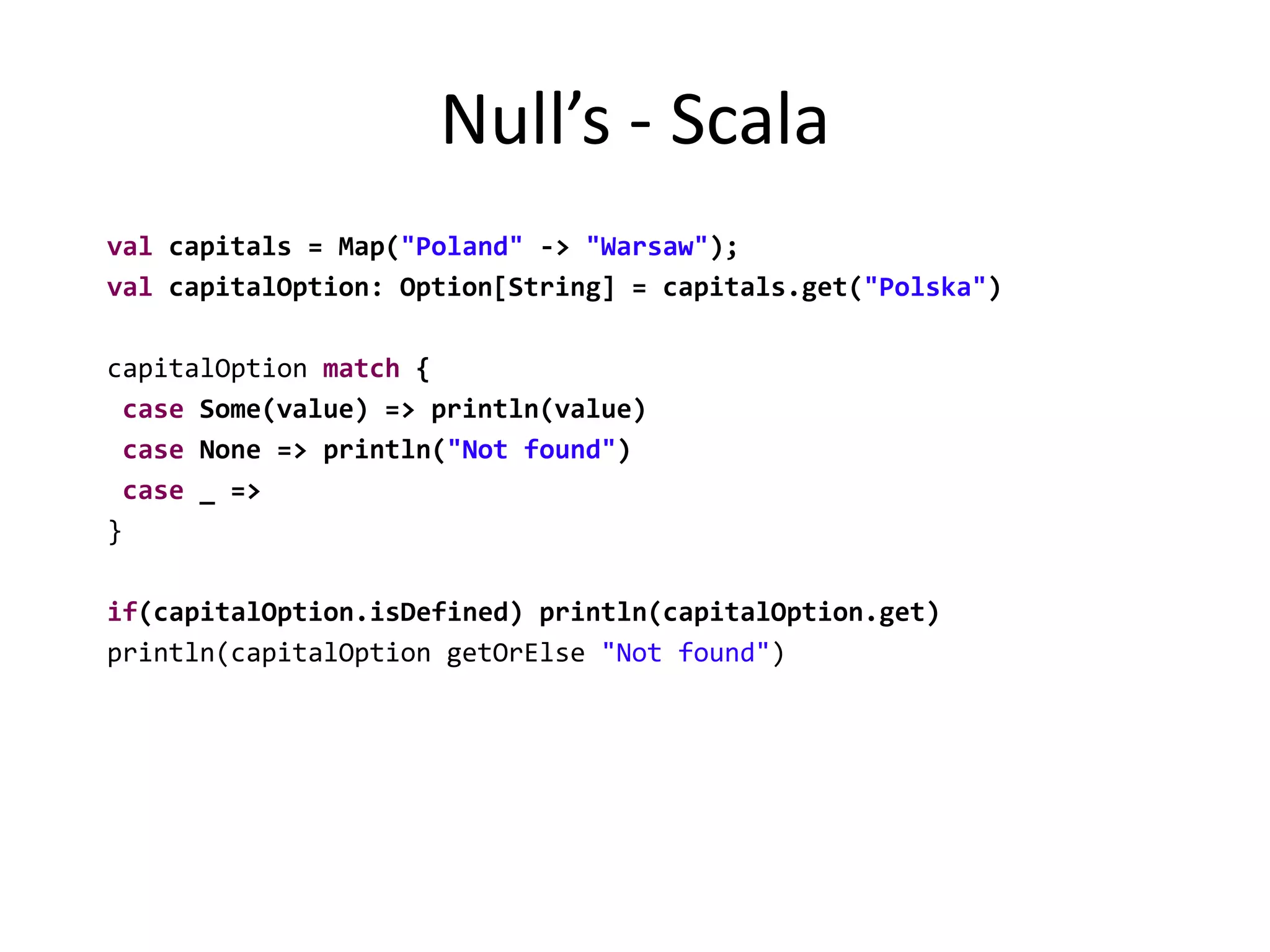 Null’s - Scala  val capitals = Map("Poland" -> "Warsaw");val capitalOption: Option[String] = capitals.get("Polska")  capitalOption match {case Some(value) => println(value)case None => println("Not found")case _ =>  }if(capitalOption.isDefined) println(capitalOption.get)  println(capitalOption getOrElse "Not found")