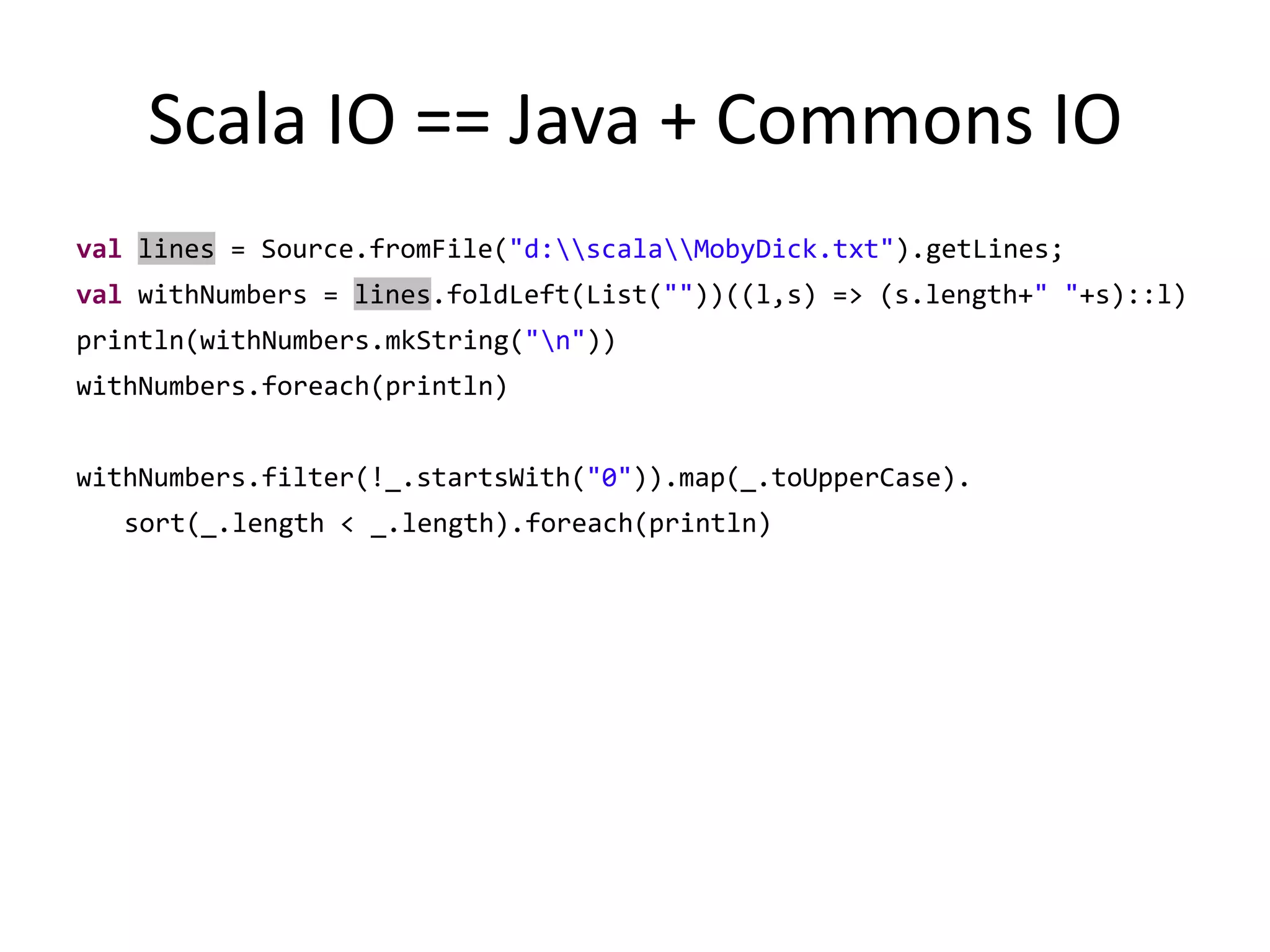 Scala IO == Java + Commons IOvallines = Source.fromFile("d:\\scala\\MobyDick.txt").getLines;valwithNumbers = lines.foldLeft(List(""))((l,s) => (s.length+" "+s)::l)println(withNumbers.mkString("\n"))withNumbers.foreach(println)withNumbers.filter(!_.startsWith("0")).map(_.toUpperCase).sort(_.length < _.length).foreach(println)