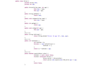 publicclass Person {private String name;privateintage;public Person(String name, int age) {this.name = name;this.age = age;	}public String getName() {returnname;	}publicvoidsetName(String name) {this.name = name;	}publicintgetAge() {returnage;	}publicvoidsetAge(int age) {this.age = age;	}@Overridepublic String toString() {returnString.format("Person: %s age: %s", name, age);	}@OverridepublicinthashCode() {inthashCode = 0;for(char c: name.toCharArray()) {hashCode += c;		}return 11 * hashCode + age; 	}@Overridepublicboolean equals(Object other) {if(other == null) returnfalse;if(other instanceof Person) {			Person person = (Person)other;returnperson.name.equals(name) && person.age == age;}returnfalse;	}