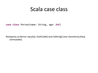 Scala case classcaseclass Person(name: String, age: Int)Dostajemy za darmo: equals(), hashCode() oraz toString() oraz niezmienną klasę (immutable).