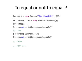 To equal or not to equal ? 		Person p = new Person("Jan Kowalski", 30);		Set<Person> set = new HashSet<Person>();		set.add(p);		System.out.println(set.contains(p)); // truep.setAge(p.getAge()+1);System.out.println(set.contains(p)); // false		... WTF ???