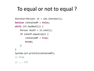 To equal or not to equal ?Iterator<Person> it = set.iterator();booleancontainedP = false;while (it.hasNext()) {		    Person nextP = it.next();if (nextP.equals(p)) {containedP = true;break;		    }		}System.out.println(containedP); // true 		// ... ???