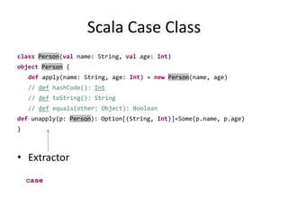 Scala Case ClassclassPerson(val name: String, val age: Int)objectPerson {def apply(name: String, age: Int) = newPerson(name, age)// defhashCode(): Int// deftoString(): String// def equals(other: Object): Booleandefunapply(p: Person): Option[(String, Int)]=Some(p.name, p.age) }Extractorcase