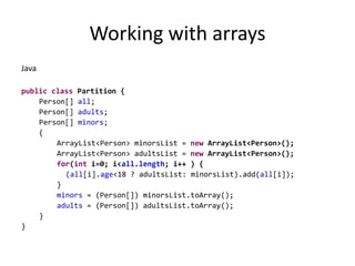 Working with arraysJavapublicclass Partition {Person[] all;Person[] adults;Person[] minors;	 { ArrayList<Person> minorsList = new ArrayList<Person>();ArrayList<Person> adultsList = new ArrayList<Person>();for(int i=0; i<all.length; i++ ) {	(all[i].age<18 ? adultsList: minorsList).add(all[i]);	 	}		minors = (Person[]) minorsList.toArray();		adults = (Person[]) adultsList.toArray();}}