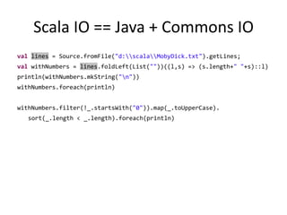 Scala IO == Java + Commons IOvallines = Source.fromFile("d:\\scala\\MobyDick.txt").getLines;valwithNumbers = lines.foldLeft(List(""))((l,s) => (s.length+" "+s)::l)println(withNumbers.mkString("\n"))withNumbers.foreach(println)withNumbers.filter(!_.startsWith("0")).map(_.toUpperCase).sort(_.length < _.length).foreach(println)