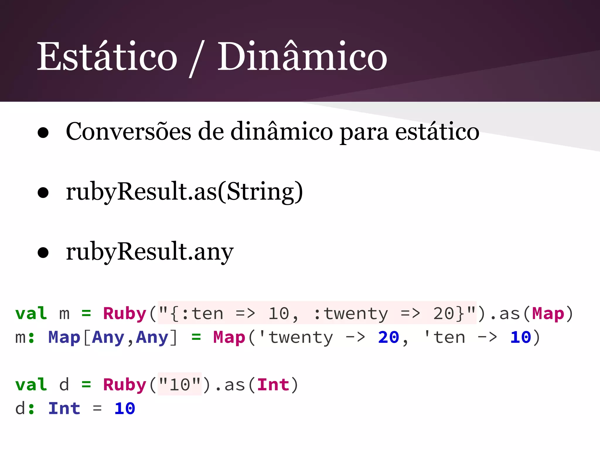 Estático / Dinâmico 
● Conversões de dinâmico para estático 
● rubyResult.as(String) 
● rubyResult.any 
val m = Ruby("{:ten => 10, :twenty => 20}").as(Map) 
m: Map[Any,Any] = Map('twenty -> 20, 'ten -> 10) 
val d = Ruby("10").as(Int) 
d: Int = 10 
 