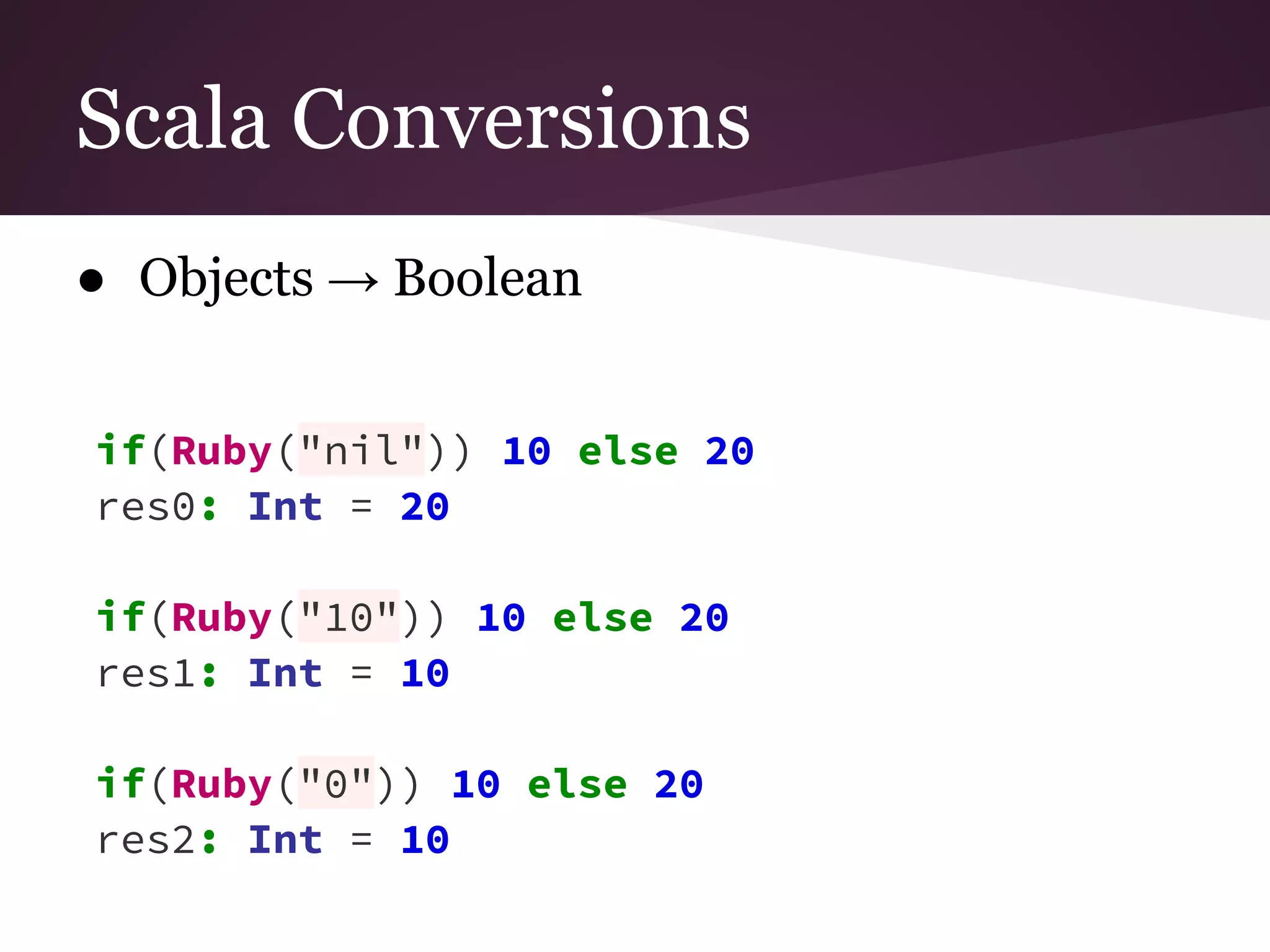 Scala Conversions 
● Objects → Boolean 
if(Ruby("nil")) 10 else 20 
res0: Int = 20 
if(Ruby("10")) 10 else 20 
res1: Int = 10 
if(Ruby("0")) 10 else 20 
res2: Int = 10 
 