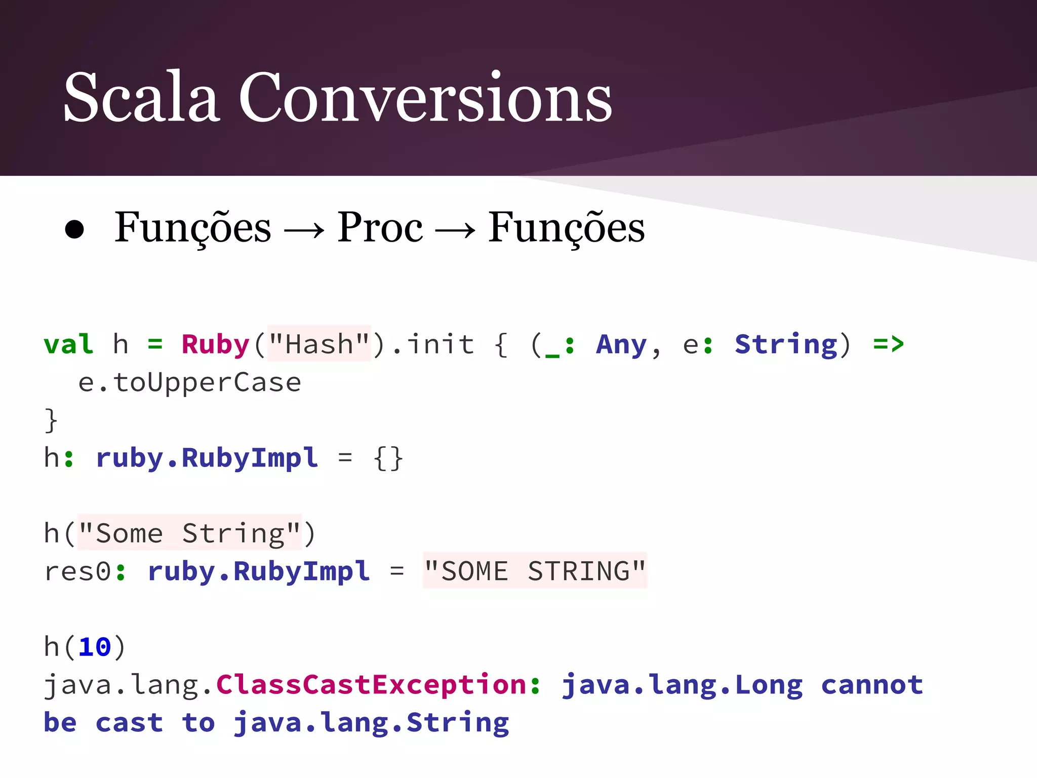 Scala Conversions 
● Funções → Proc → Funções 
val h = Ruby("Hash").init { (_: Any, e: String) => 
e.toUpperCase 
} h: ruby.RubyImpl = {} 
h("Some String") 
res0: ruby.RubyImpl = "SOME STRING" 
h(10) 
java.lang.ClassCastException: java.lang.Long cannot 
be cast to java.lang.String 
 