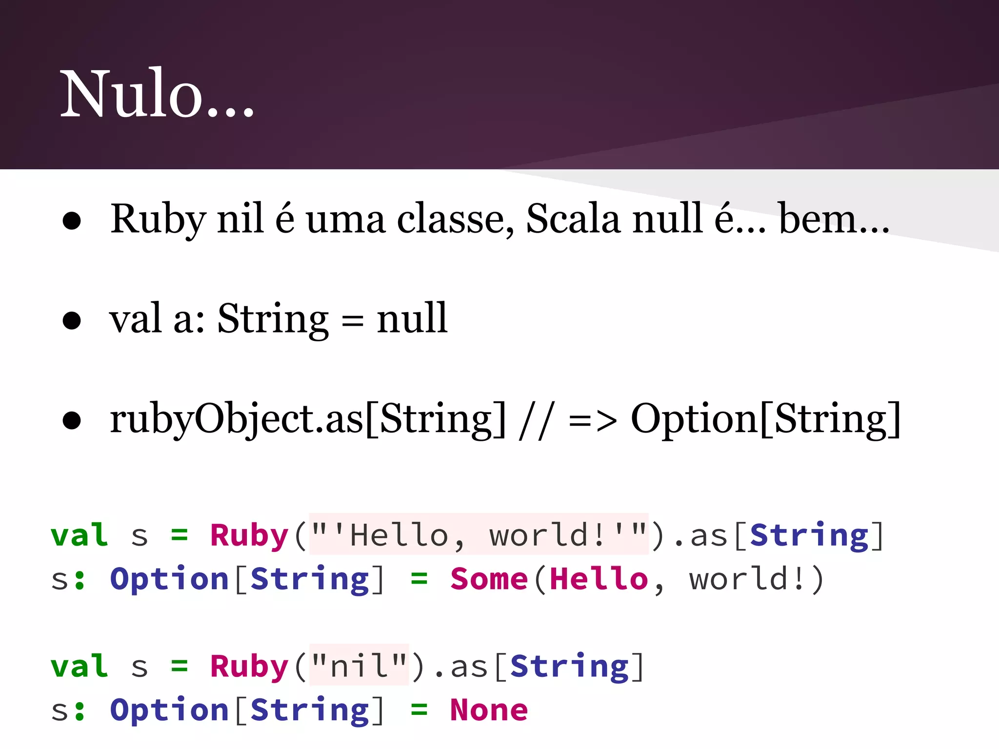 Nulo... 
● Ruby nil é uma classe, Scala null é… bem… 
● val a: String = null 
● rubyObject.as[String] // => Option[String] 
val s = Ruby("'Hello, world!'").as[String] 
s: Option[String] = Some(Hello, world!) 
val s = Ruby("nil").as[String] 
s: Option[String] = None 
 