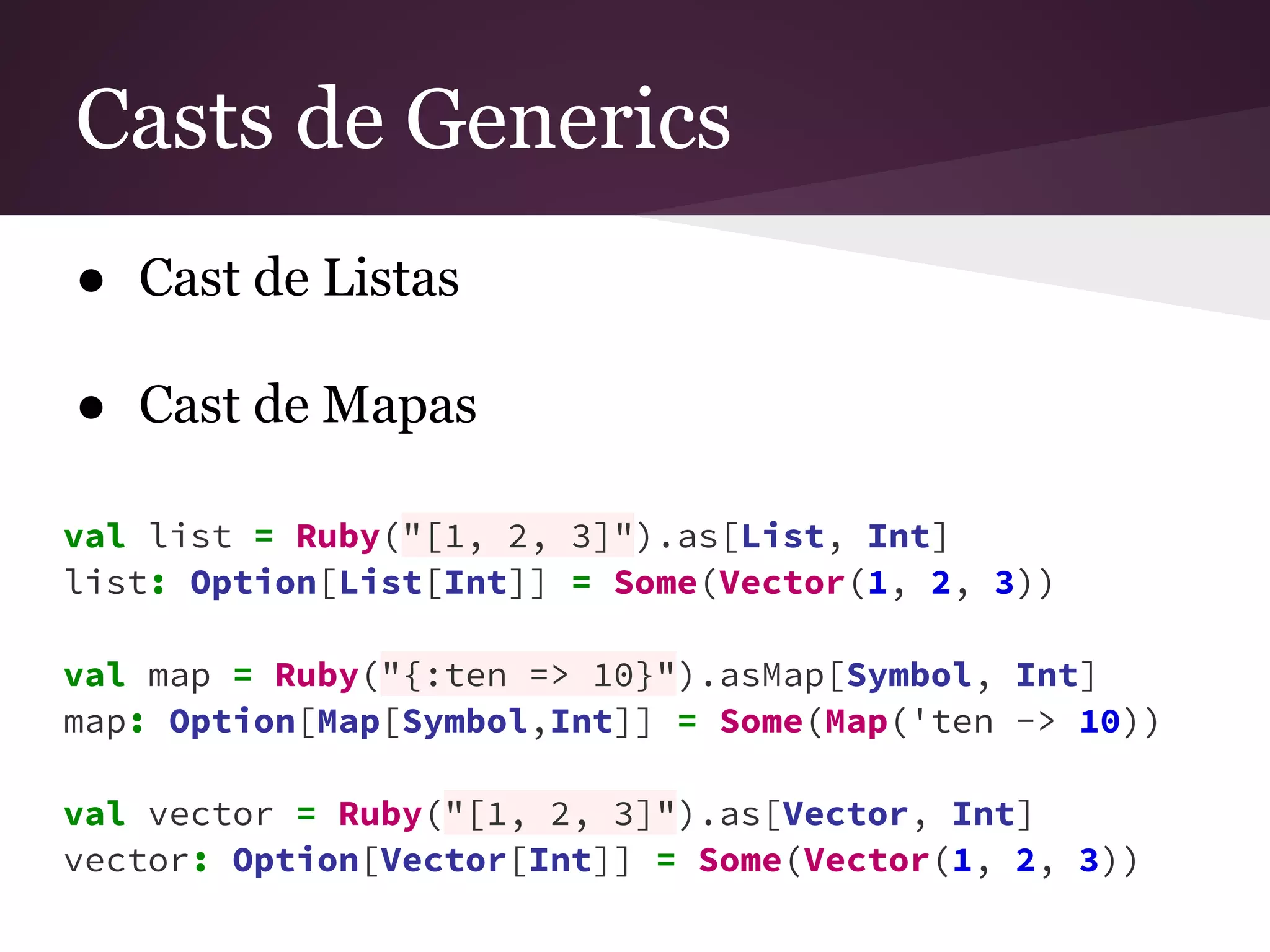 Casts de Generics 
● Cast de Listas 
● Cast de Mapas 
val list = Ruby("[1, 2, 3]").as[List, Int] 
list: Option[List[Int]] = Some(Vector(1, 2, 3)) 
val map = Ruby("{:ten => 10}").asMap[Symbol, Int] 
map: Option[Map[Symbol,Int]] = Some(Map('ten -> 10)) 
val vector = Ruby("[1, 2, 3]").as[Vector, Int] 
vector: Option[Vector[Int]] = Some(Vector(1, 2, 3)) 
 