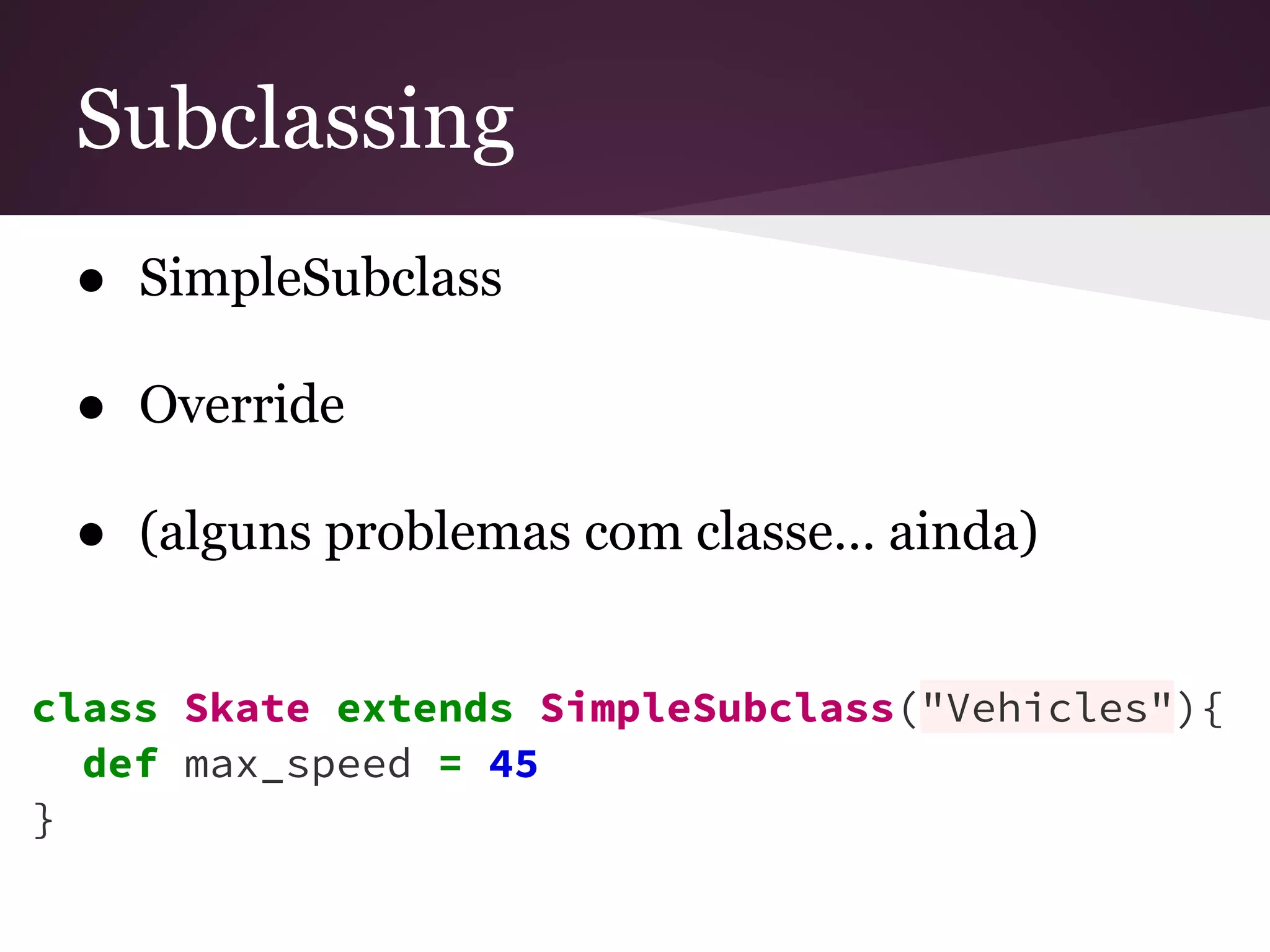 Subclassing 
● SimpleSubclass 
● Override 
● (alguns problemas com classe… ainda) 
class Skate extends SimpleSubclass("Vehicles"){ 
def max_speed = 45 
} 
 