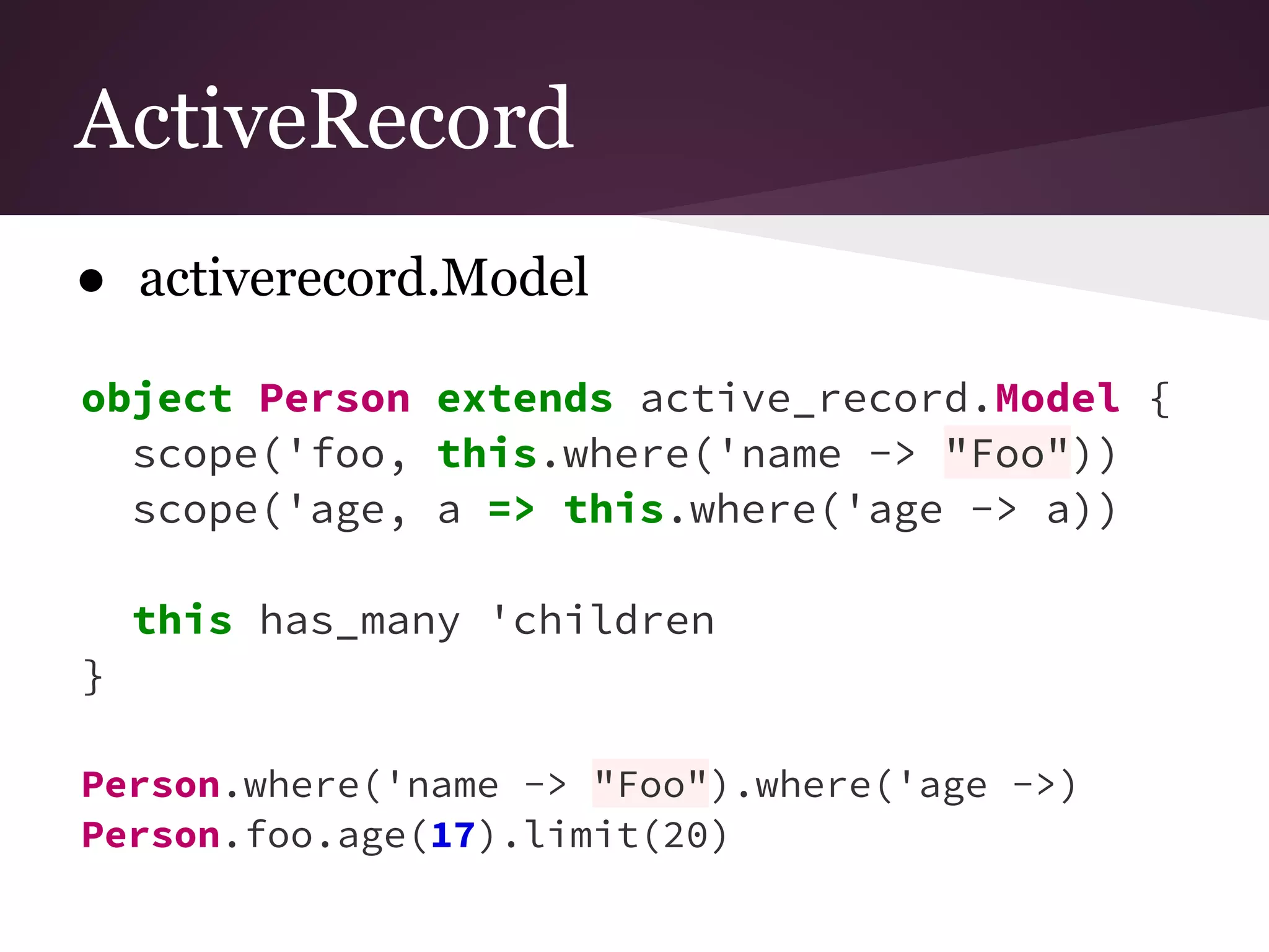 ActiveRecord 
● activerecord.Model 
object Person extends active_record.Model { 
scope('foo, this.where('name -> "Foo")) 
scope('age, a => this.where('age -> a)) 
this has_many 'children 
} 
Person.where('name -> "Foo").where('age ->) 
Person.foo.age(17).limit(20) 
 