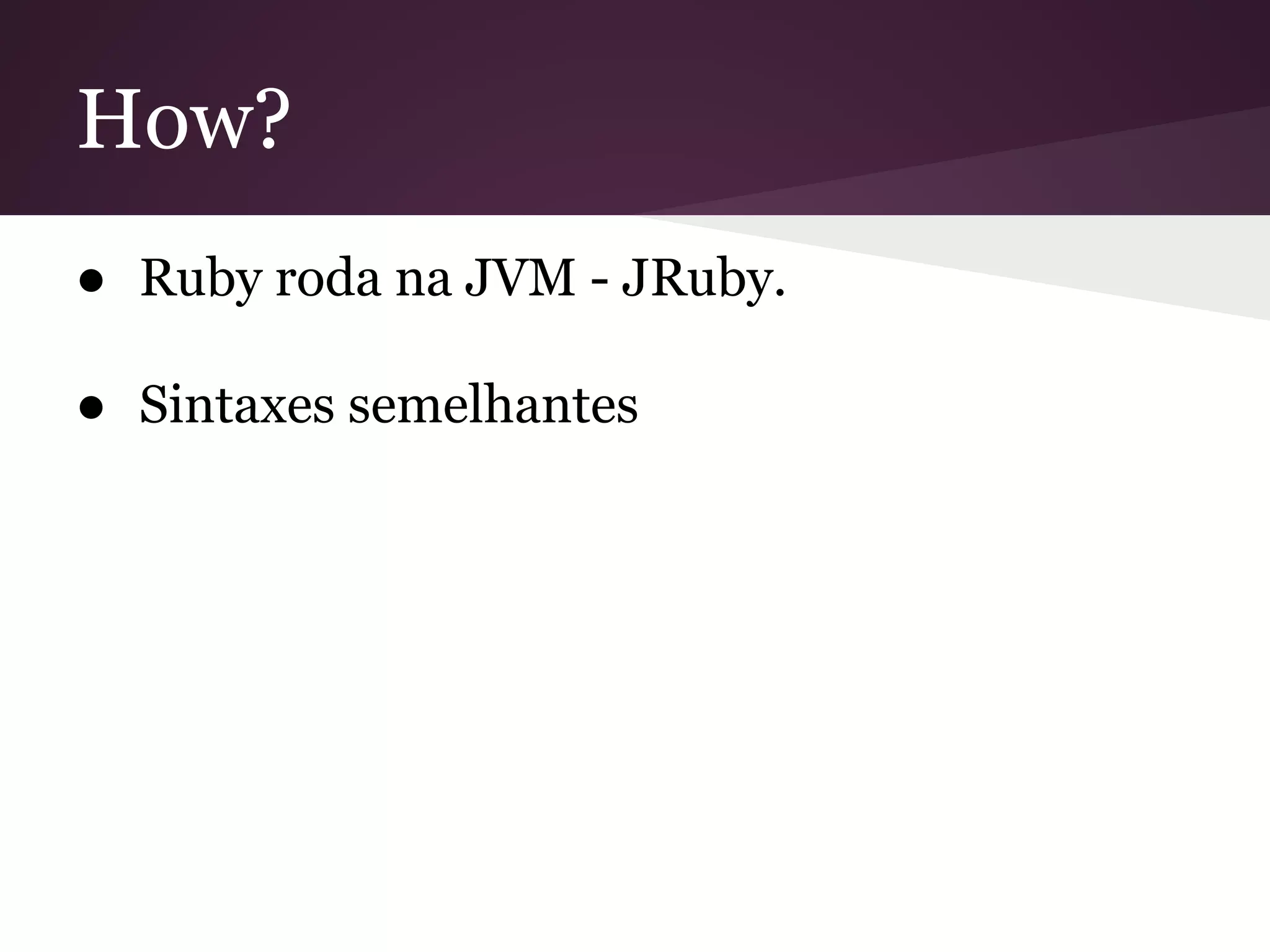 How? 
● Ruby roda na JVM - JRuby. 
● Sintaxes semelhantes 
 