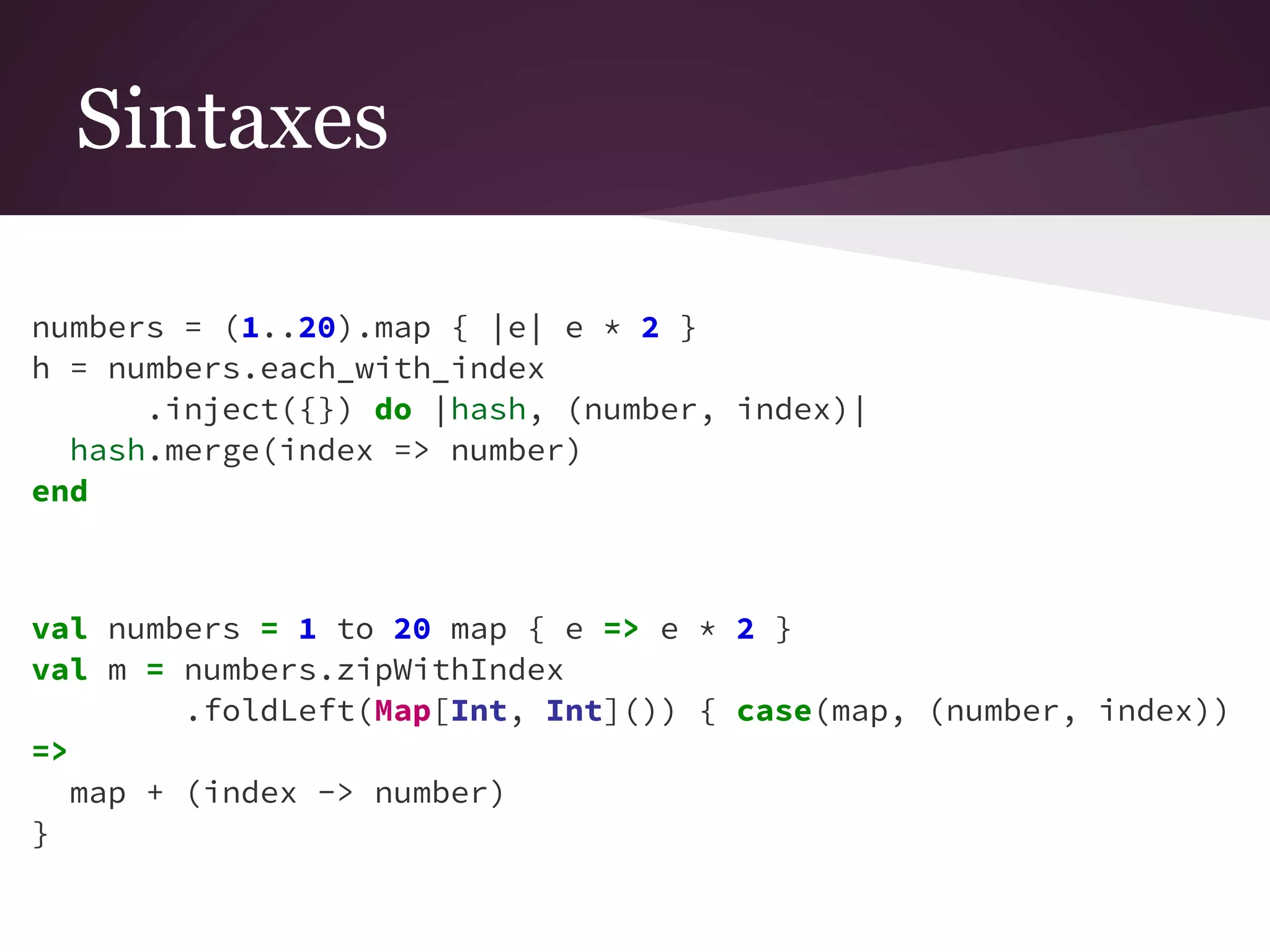 Sintaxes 
numbers = (1..20).map { |e| e * 2 } 
h = numbers.each_with_index 
.inject({}) do |hash, (number, index)| 
hash.merge(index => number) 
end 
val numbers = 1 to 20 map { e => e * 2 } 
val m = numbers.zipWithIndex 
.foldLeft(Map[Int, Int]()) { case(map, (number, index)) 
=> 
map + (index -> number) 
} 
 