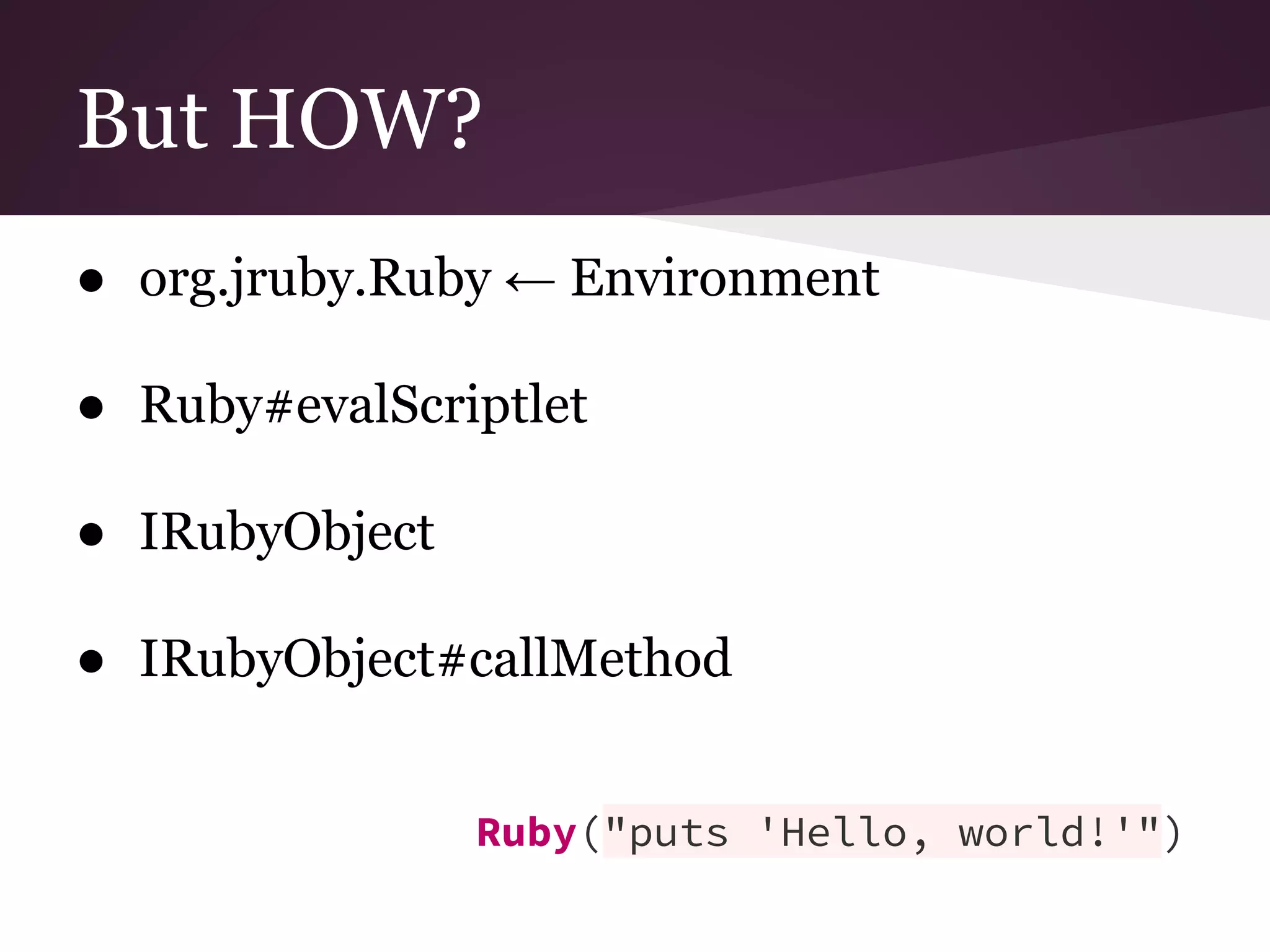 But HOW? 
● org.jruby.Ruby ← Environment 
● Ruby#evalScriptlet 
● IRubyObject 
● IRubyObject#callMethod 
Ruby("puts 'Hello, world!'") 
 