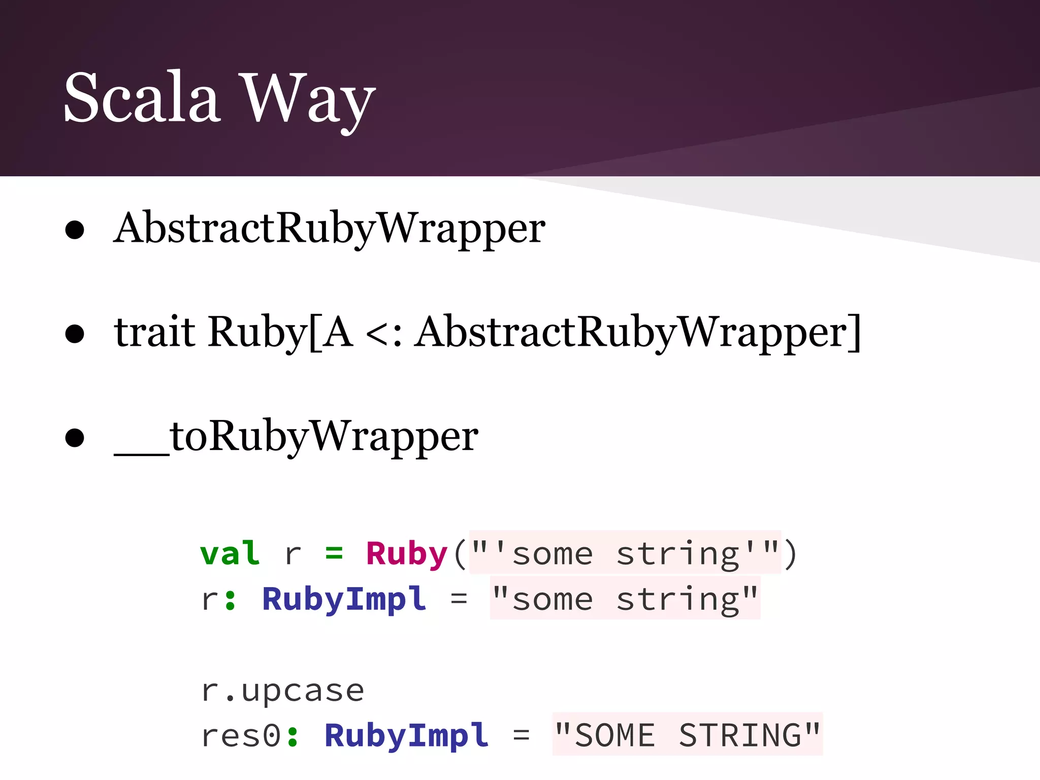 Scala Way 
● AbstractRubyWrapper 
● trait Ruby[A <: AbstractRubyWrapper] 
● __toRubyWrapper 
val r = Ruby("'some string'") 
r: RubyImpl = "some string" 
r.upcase 
res0: RubyImpl = "SOME STRING" 
 
