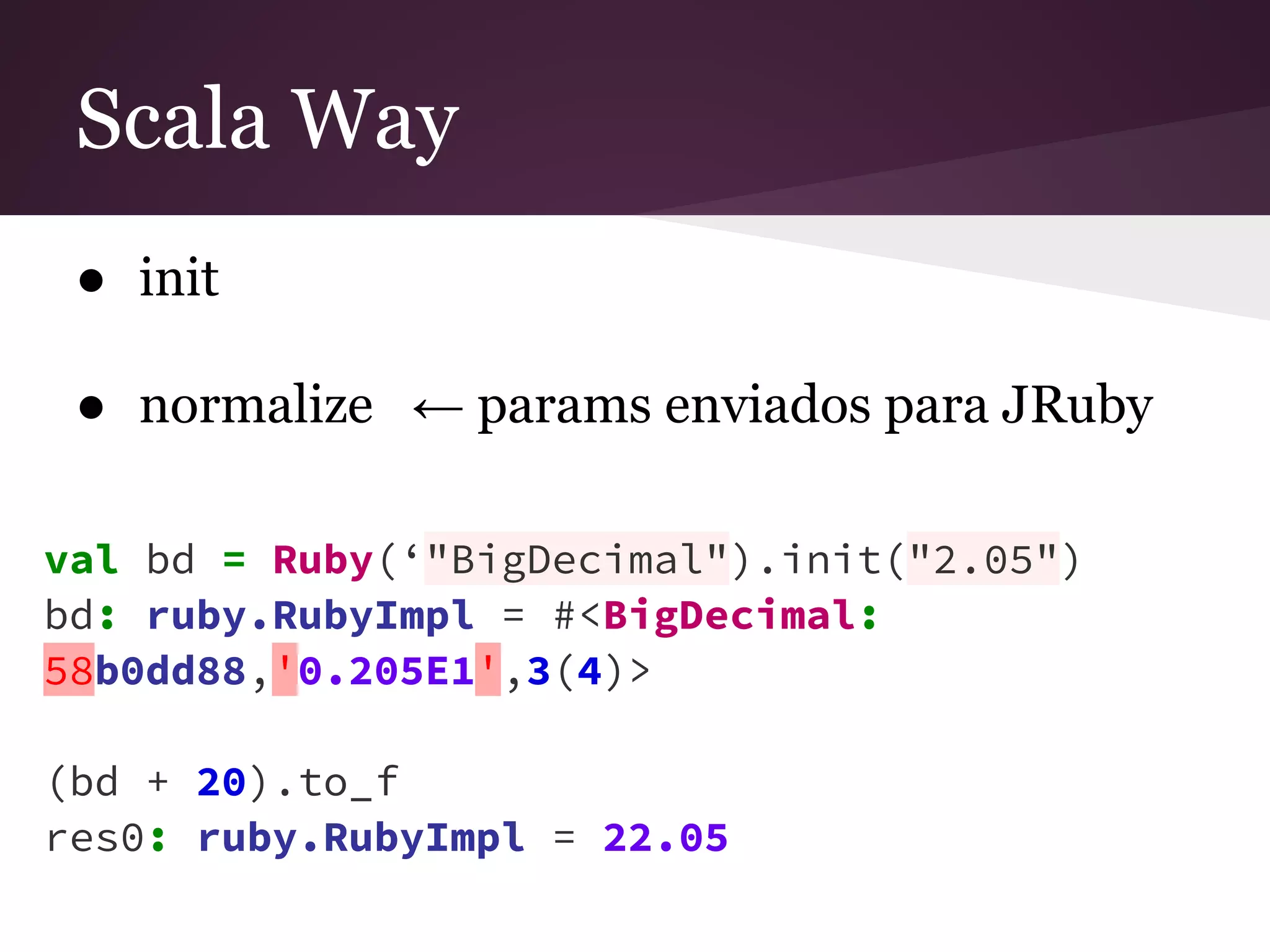 Scala Way 
● init 
● normalize ← params enviados para JRuby 
val bd = Ruby(‘"BigDecimal").init("2.05") 
bd: ruby.RubyImpl = #<BigDecimal: 
58b0dd88,'0.205E1',3(4)> 
(bd + 20).to_f 
res0: ruby.RubyImpl = 22.05 
 