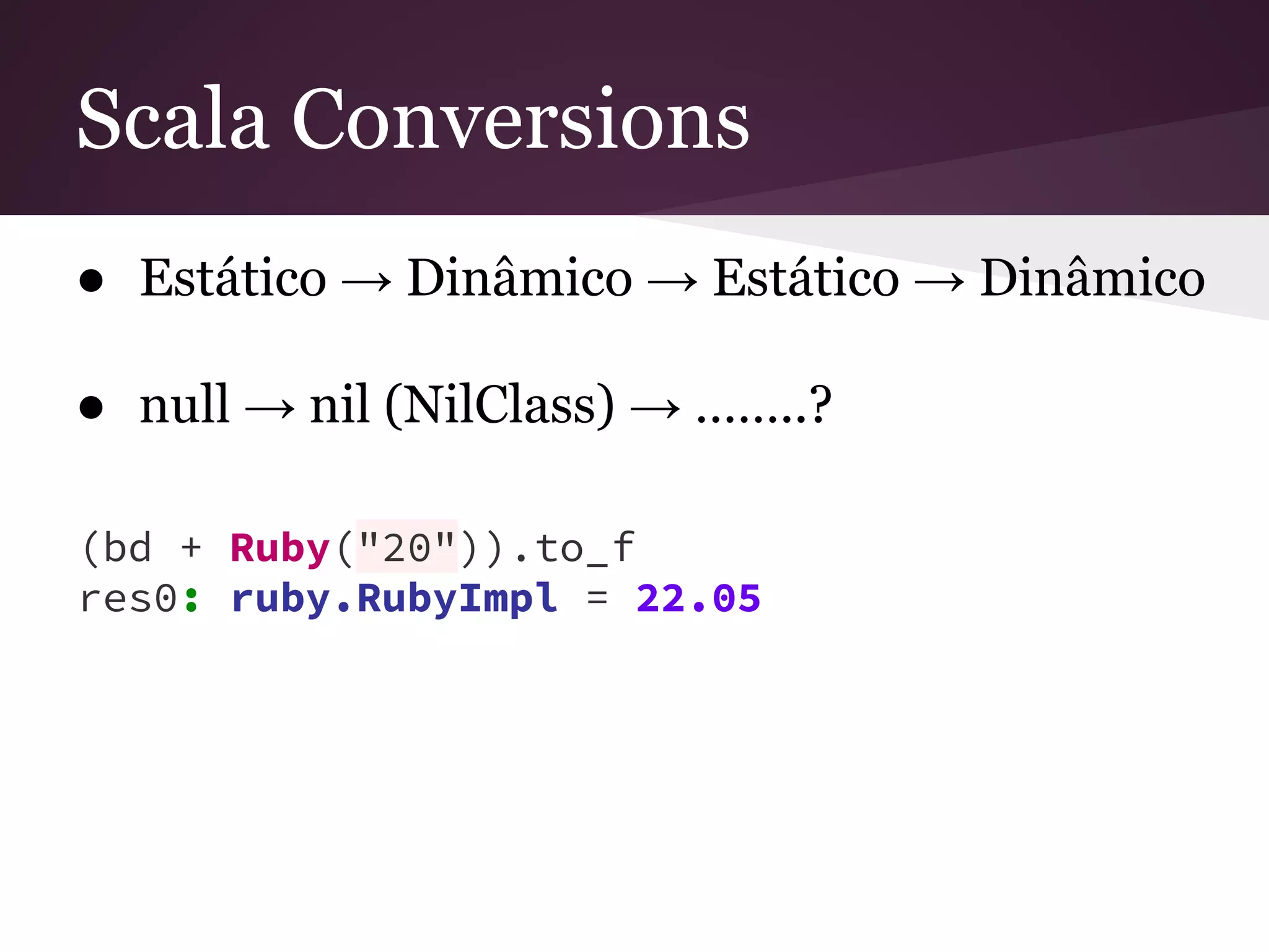 Scala Conversions 
● Estático → Dinâmico → Estático → Dinâmico 
● null → nil (NilClass) → ……..? 
(bd + Ruby("20")).to_f 
res0: ruby.RubyImpl = 22.05 
 