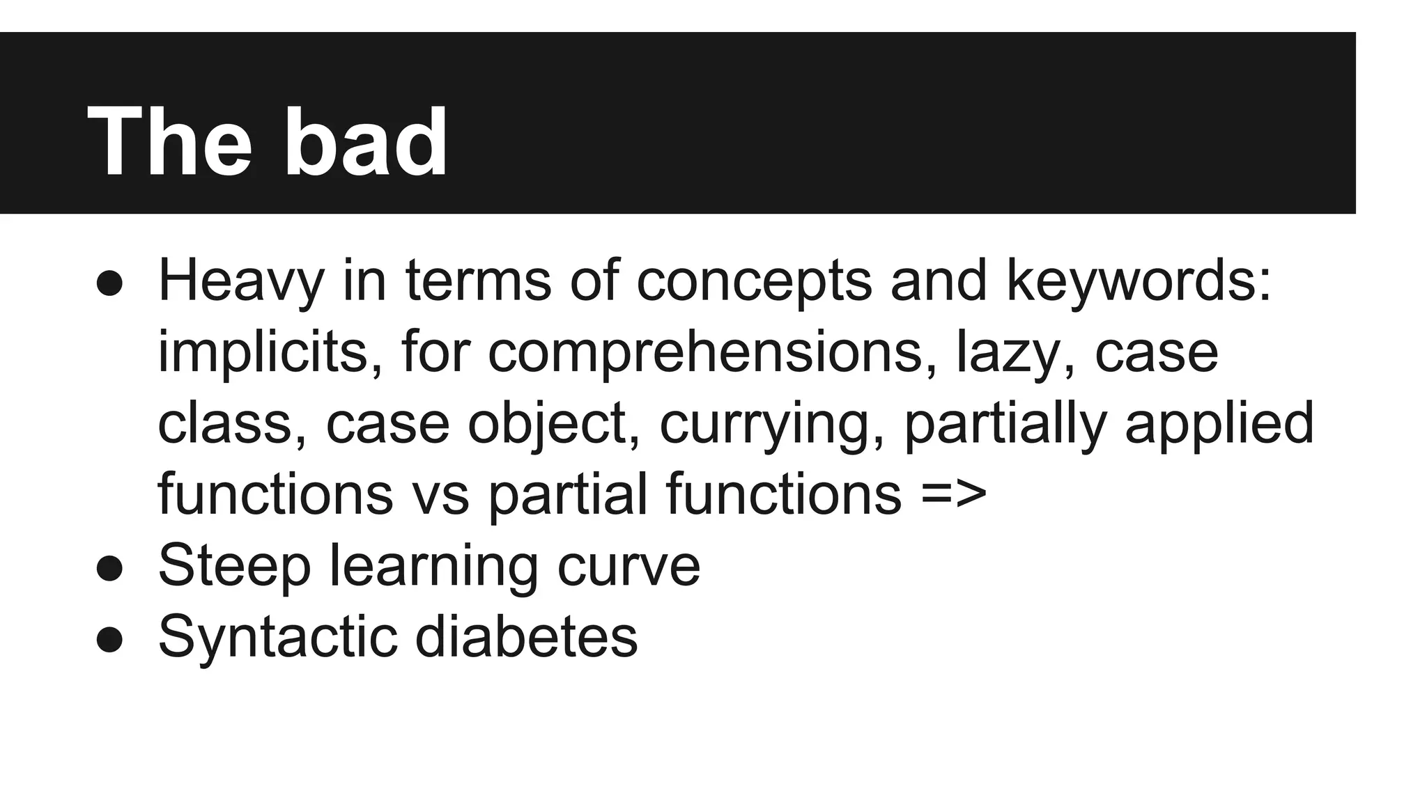 The bad 
● Heavy in terms of concepts and keywords: 
implicits, for comprehensions, lazy, case 
class, case object, currying, partially applied 
functions vs partial functions => 
● Steep learning curve 
● Syntactic diabetes 
 
