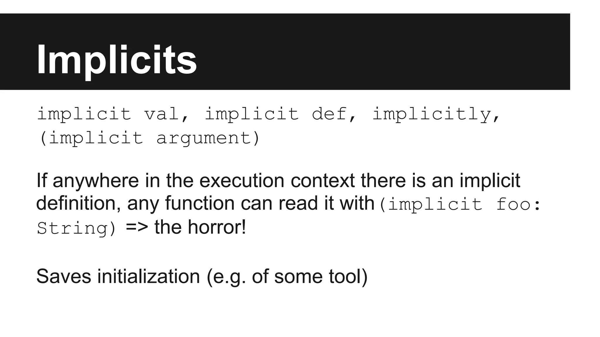 Implicits 
implicit val, implicit def, implicitly, 
(implicit argument) 
If anywhere in the execution context there is an implicit 
definition, any function can read it with(implicit foo: 
String) => the horror! 
Saves initialization (e.g. of some tool) 
 
