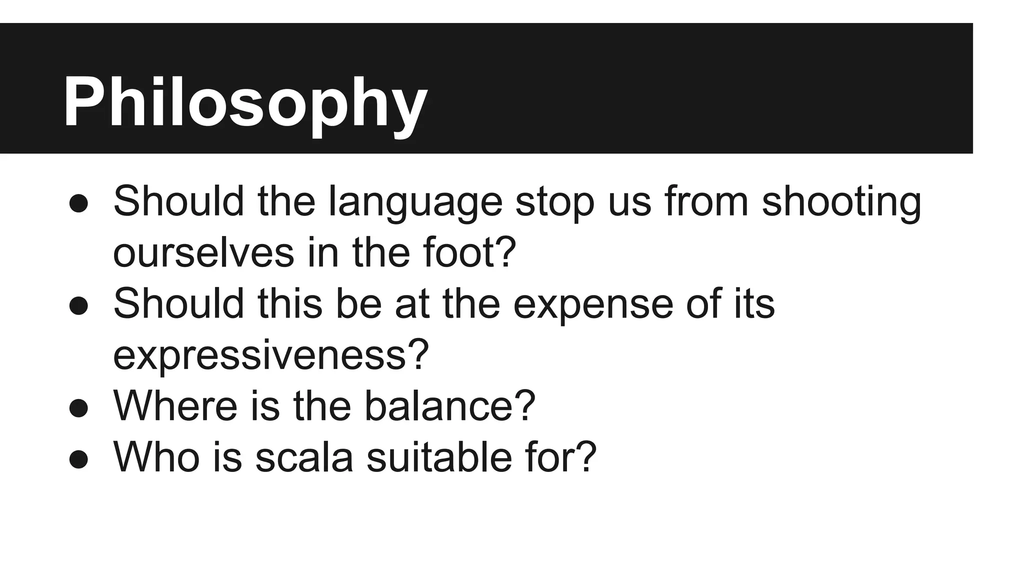 Philosophy 
● Should the language stop us from shooting 
ourselves in the foot? 
● Should this be at the expense of its 
expressiveness? 
● Where is the balance? 
● Who is scala suitable for? 
 