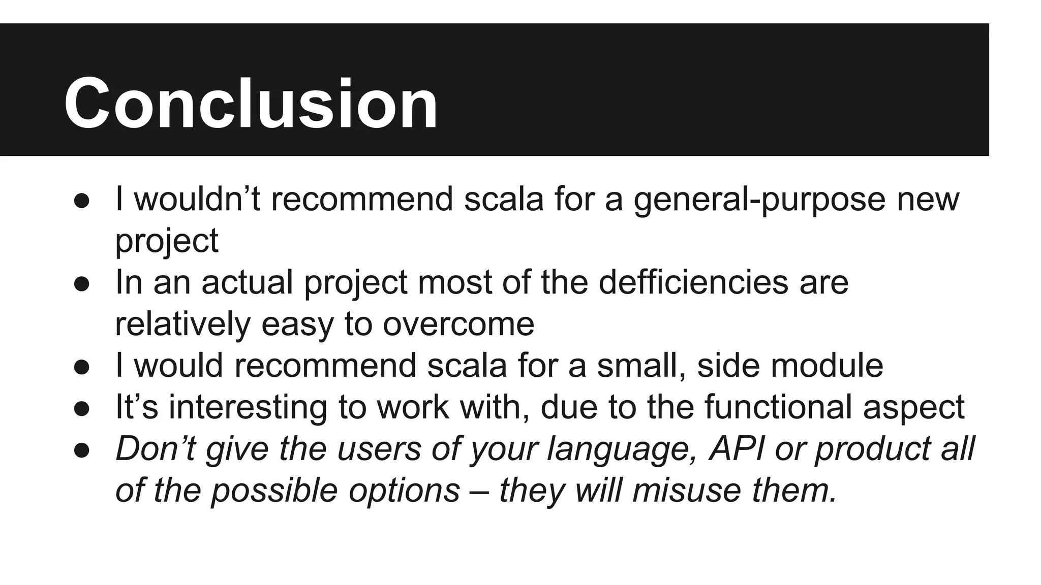 Conclusion 
● I wouldn’t recommend scala for a general-purpose new 
project 
● In an actual project most of the defficiencies are 
relatively easy to overcome 
● I would recommend scala for a small, side module 
● It’s interesting to work with, due to the functional aspect 
● Don’t give the users of your language, API or product all 
of the possible options – they will misuse them. 
 