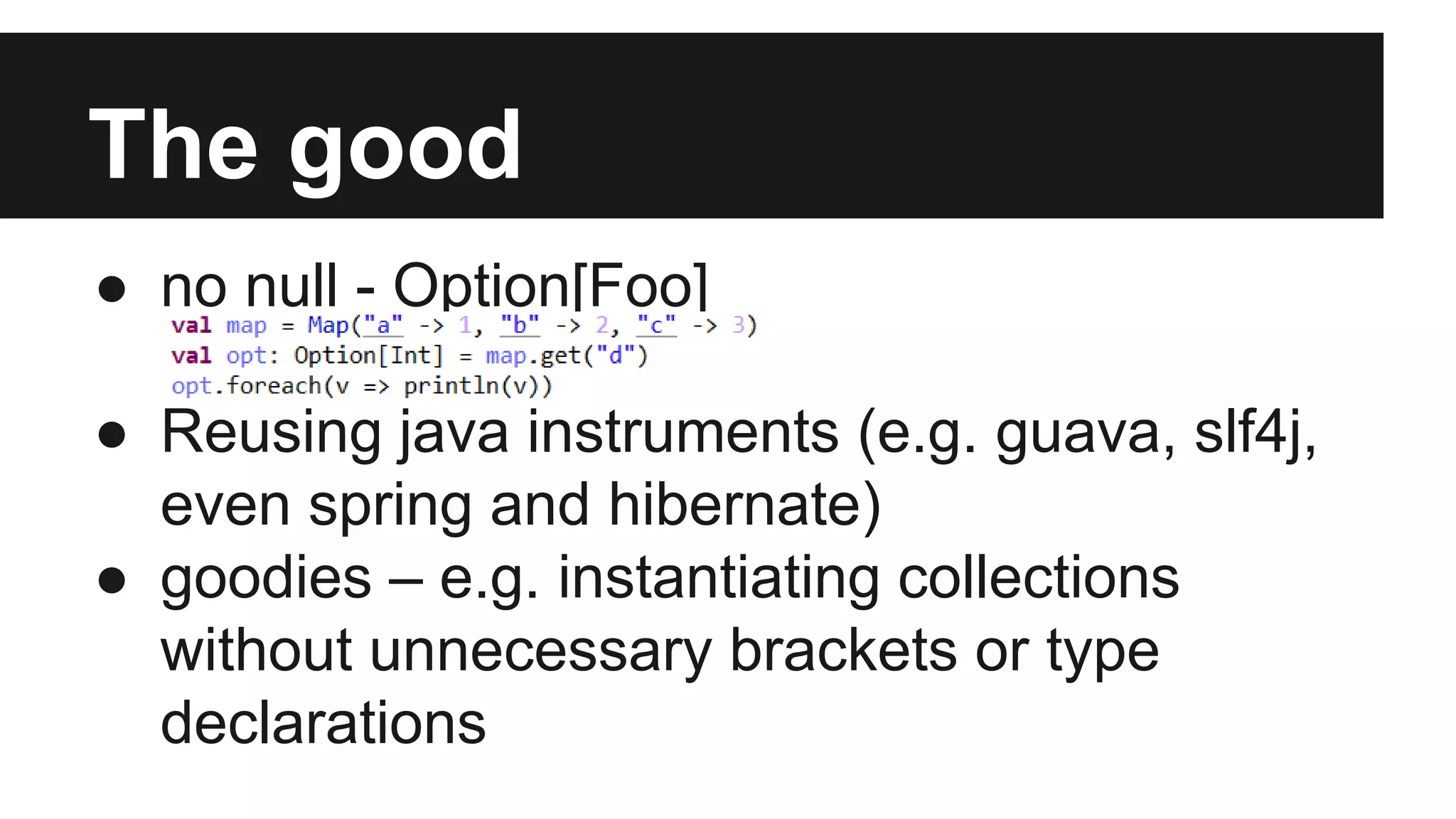 The good 
● no null - Option[Foo] 
● Reusing java instruments (e.g. guava, slf4j, 
even spring and hibernate) 
● goodies – e.g. instantiating collections 
without unnecessary brackets or type 
declarations 
 