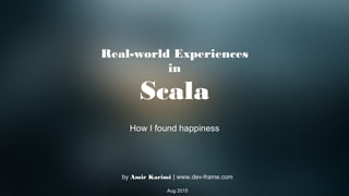 Real-world Experiences
in
Scala
How I found happiness
by Amir Karimi | www.dev-frame.com
Aug 2015
 