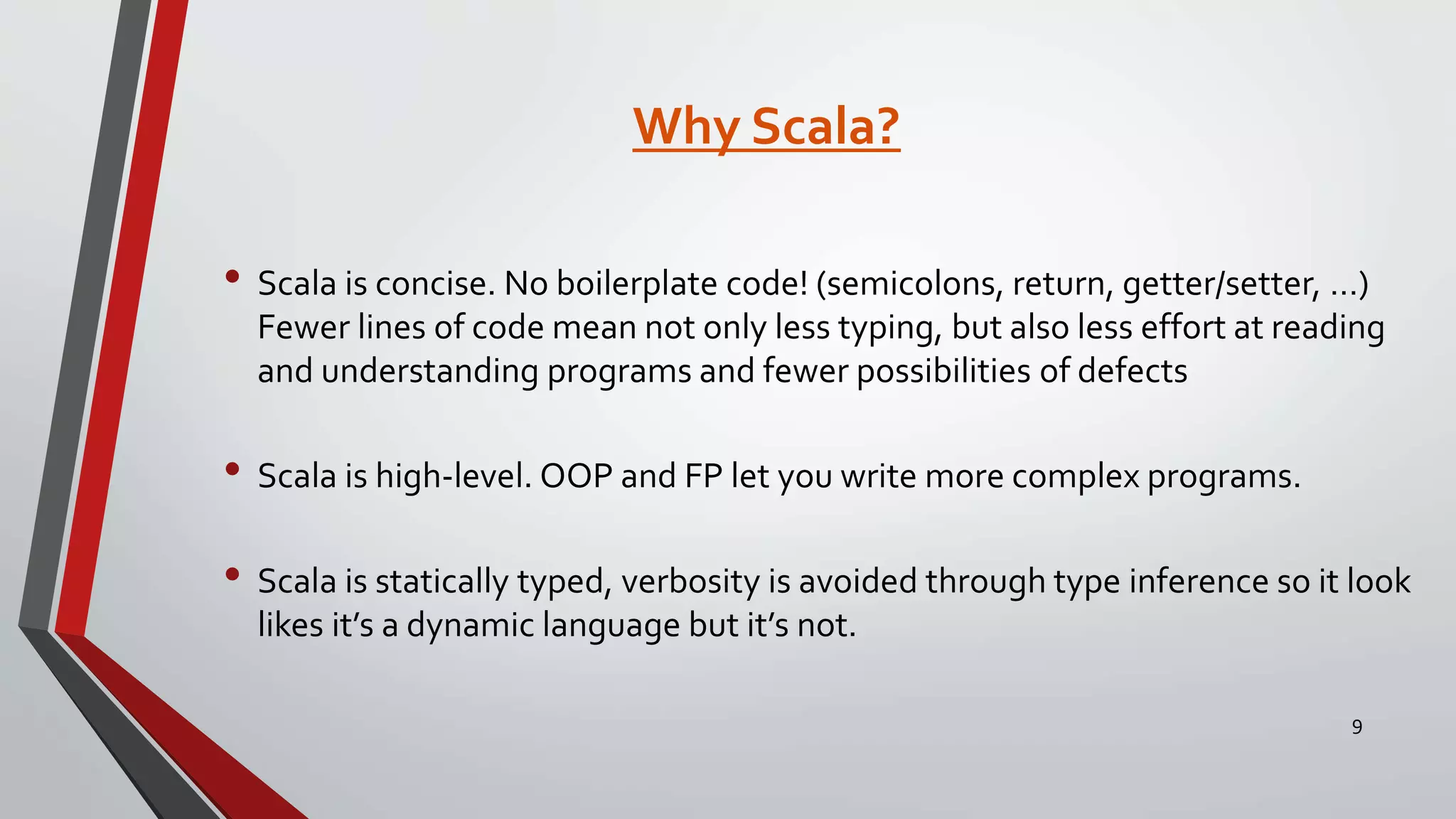 Why Scala?
• Scala is concise. No boilerplate code! (semicolons, return, getter/setter, …)
Fewer lines of code mean not only less typing, but also less effort at reading
and understanding programs and fewer possibilities of defects
• Scala is high-level. OOP and FP let you write more complex programs.
• Scala is statically typed, verbosity is avoided through type inference so it look
likes it’s a dynamic language but it’s not.
9
 