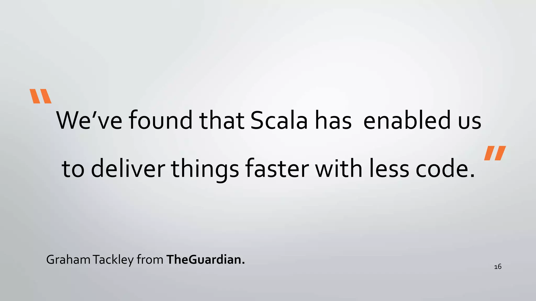 We’ve found that Scala has enabled us
to deliver things faster with less code.
GrahamTackley from TheGuardian.
“
”
16
 